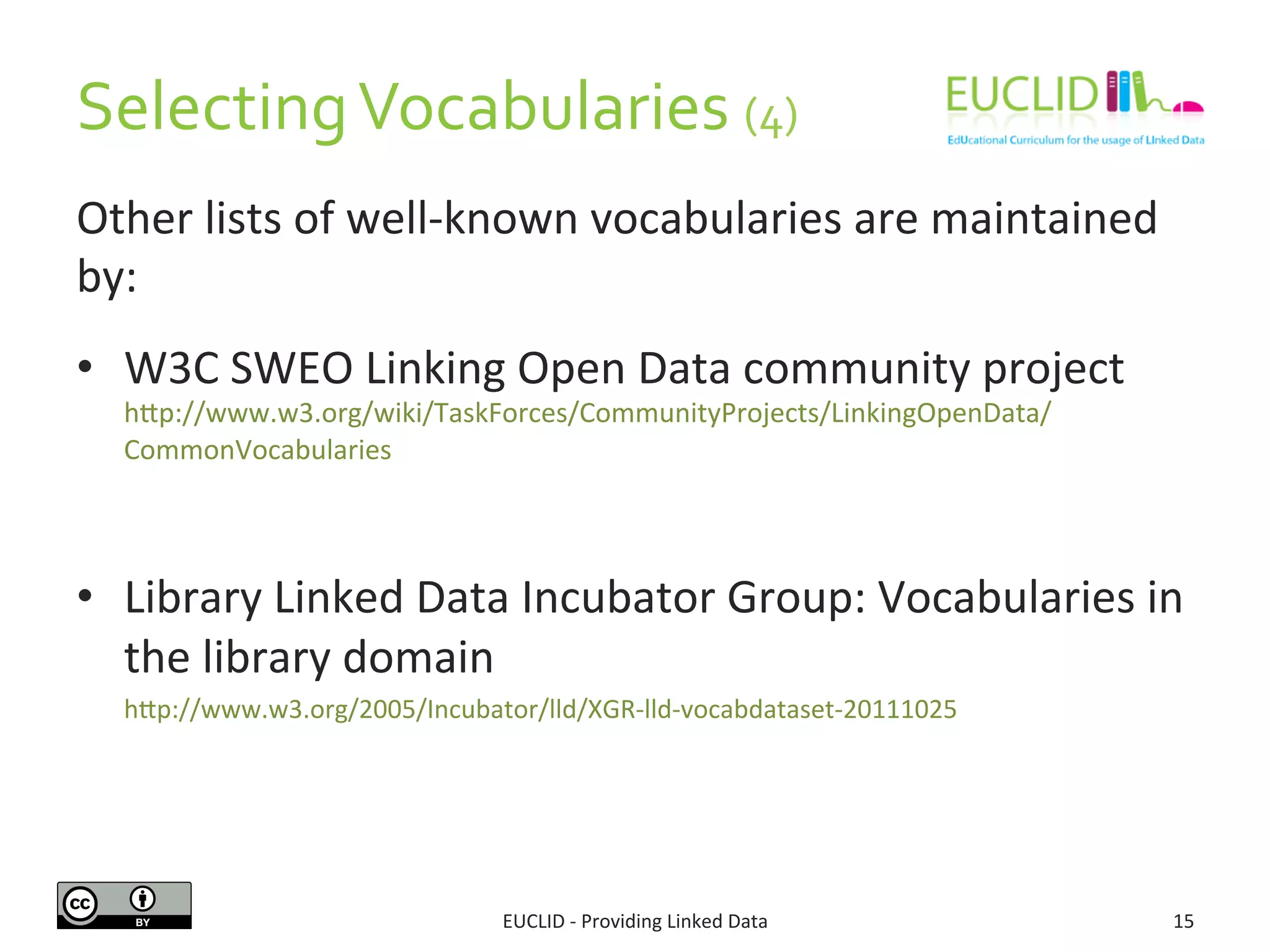 Selecting	
  Vocabularies	
  (4)	
  
EUCLID	
  -­‐	
  Providing	
  Linked	
  Data	
   15	
  
Other	
  lists	
  of	
  well-­‐known	
  vocabularies	
  are	
  maintained	
  
by:	
  
•  W3C	
  SWEO	
  Linking	
  Open	
  Data	
  community	
  project	
  
hjp://www.w3.org/wiki/TaskForces/CommunityProjects/LinkingOpenData/
CommonVocabularies	
  
•  Library	
  Linked	
  Data	
  Incubator	
  Group:	
  Vocabularies	
  in	
  
the	
  library	
  domain	
  
hjp://www.w3.org/2005/Incubator/lld/XGR-­‐lld-­‐vocabdataset-­‐20111025	
  
 