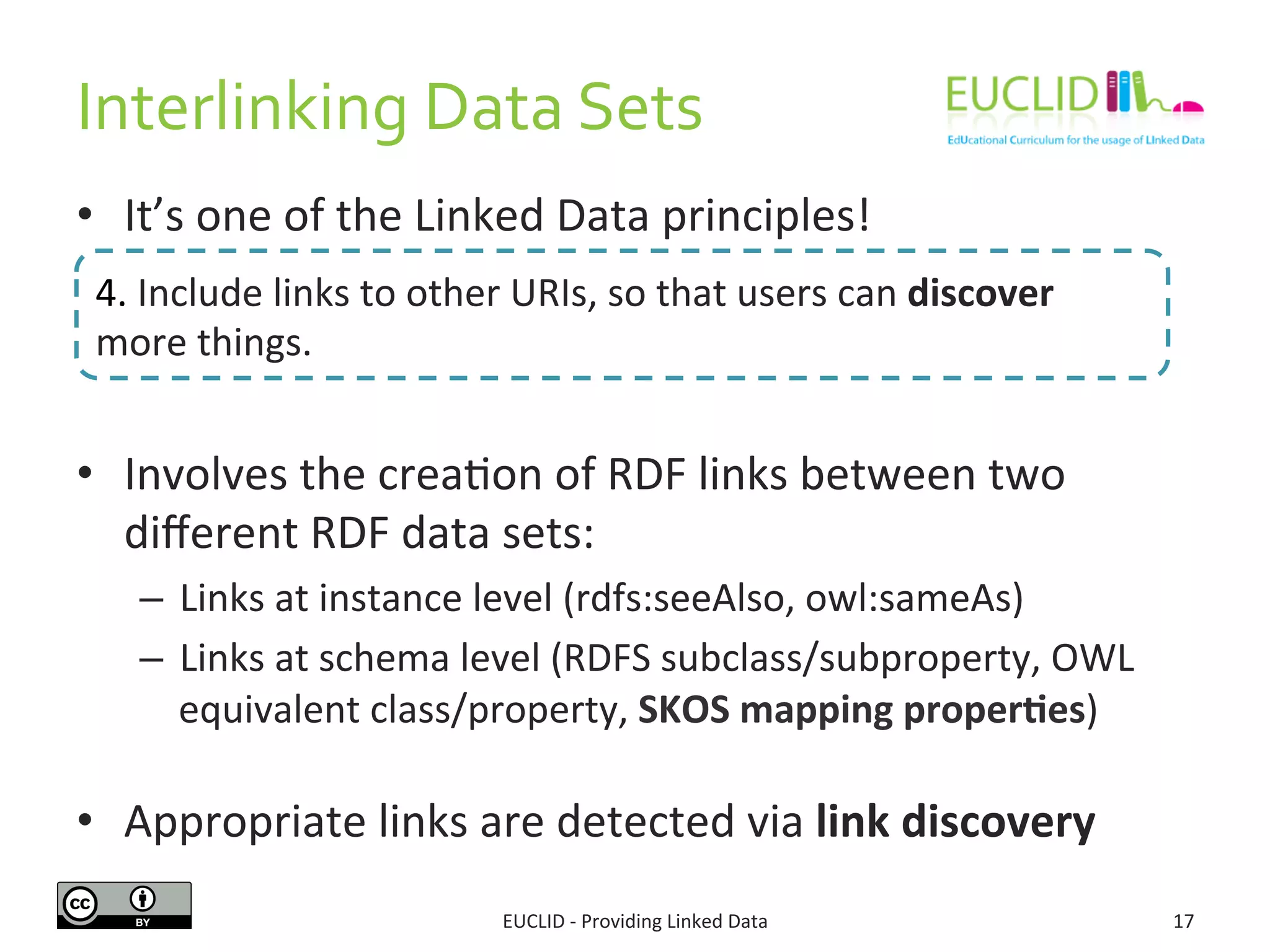 Interlinking	
  Data	
  Sets	
  
•  It’s	
  one	
  of	
  the	
  Linked	
  Data	
  principles!	
  
•  Involves	
  the	
  crea3on	
  of	
  RDF	
  links	
  between	
  two	
  
diﬀerent	
  RDF	
  data	
  sets:	
  
–  Links	
  at	
  instance	
  level	
  (rdfs:seeAlso,	
  owl:sameAs)	
  
–  Links	
  at	
  schema	
  level	
  (RDFS	
  subclass/subproperty,	
  OWL	
  
equivalent	
  class/property,	
  SKOS	
  mapping	
  proper9es)	
  
•  Appropriate	
  links	
  are	
  detected	
  via	
  link	
  discovery	
  
EUCLID	
  -­‐	
  Providing	
  Linked	
  Data	
   17	
  
4.	
  Include	
  links	
  to	
  other	
  URIs,	
  so	
  that	
  users	
  can	
  discover	
  
more	
  things.	
  
 