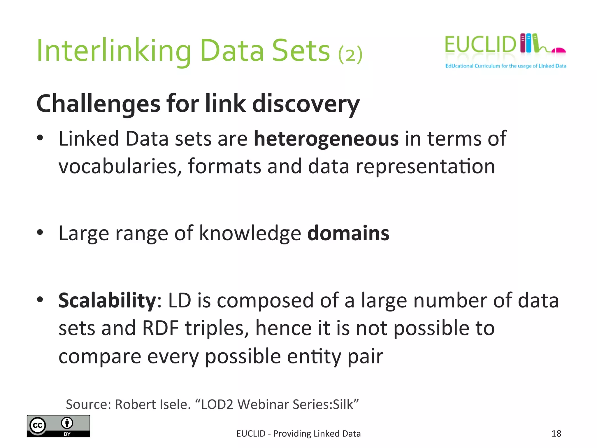 Interlinking	
  Data	
  Sets	
  (2)	
  
Challenges	
  for	
  link	
  discovery	
  
•  Linked	
  Data	
  sets	
  are	
  heterogeneous	
  in	
  terms	
  of	
  
vocabularies,	
  formats	
  and	
  data	
  representa3on	
  
•  Large	
  range	
  of	
  knowledge	
  domains	
  	
  
•  Scalability:	
  LD	
  is	
  composed	
  of	
  a	
  large	
  number	
  of	
  data	
  
sets	
  and	
  RDF	
  triples,	
  hence	
  it	
  is	
  not	
  possible	
  to	
  
compare	
  every	
  possible	
  en3ty	
  pair	
  
EUCLID	
  -­‐	
  Providing	
  Linked	
  Data	
   18	
  
Source:	
  Robert	
  Isele.	
  “LOD2	
  Webinar	
  Series:Silk”	
  	
  
 