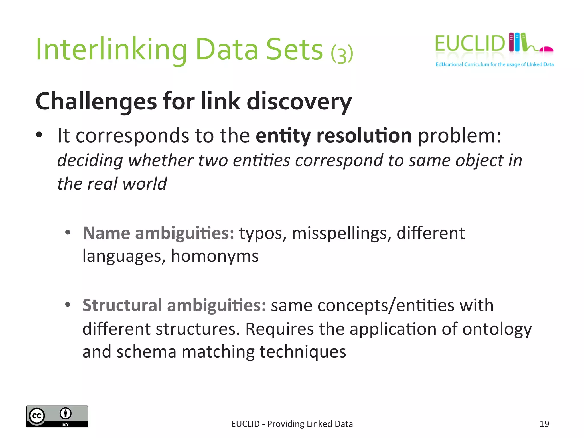 Interlinking	
  Data	
  Sets	
  (3)	
  
Challenges	
  for	
  link	
  discovery	
  
•  It	
  corresponds	
  to	
  the	
  en9ty	
  resolu9on	
  problem:	
  
deciding	
  whether	
  two	
  en..es	
  correspond	
  to	
  same	
  object	
  in	
  
the	
  real	
  world	
  
•  Name	
  ambigui9es:	
  typos,	
  misspellings,	
  diﬀerent	
  
languages,	
  homonyms	
  	
  
•  Structural	
  ambigui9es:	
  same	
  concepts/en33es	
  with	
  
diﬀerent	
  structures.	
  Requires	
  the	
  applica3on	
  of	
  ontology	
  
and	
  schema	
  matching	
  techniques	
  
EUCLID	
  -­‐	
  Providing	
  Linked	
  Data	
   19	
  
 