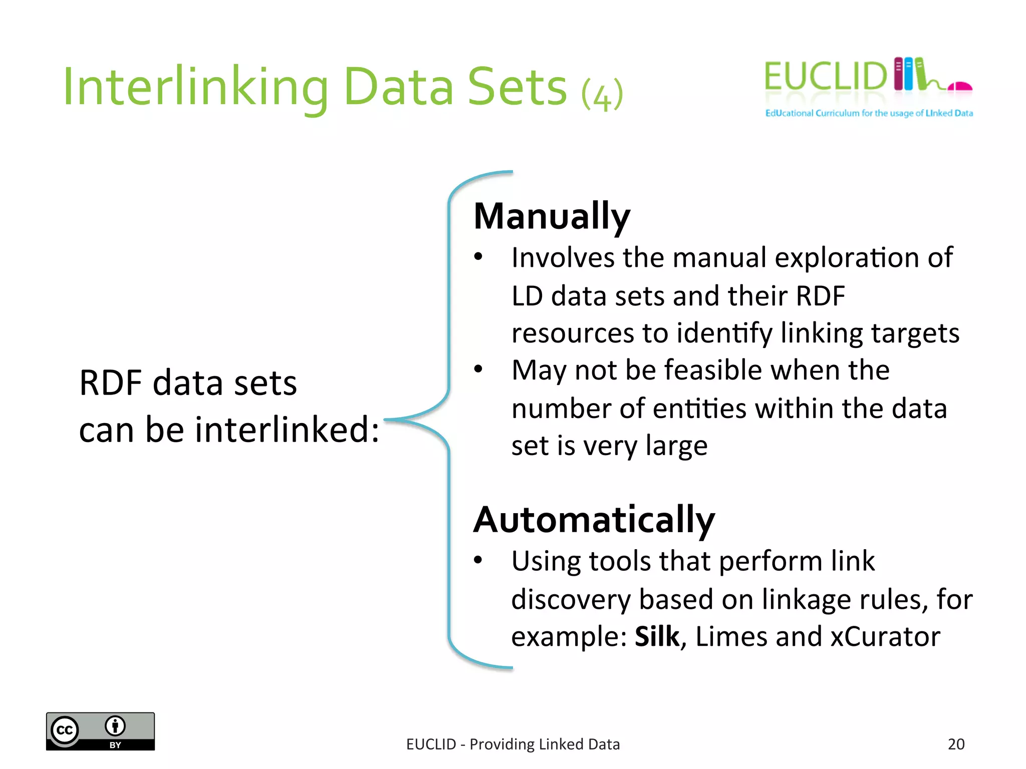 Interlinking	
  Data	
  Sets	
  (4)	
  
EUCLID	
  -­‐	
  Providing	
  Linked	
  Data	
   20	
  
RDF	
  data	
  sets	
  	
  
can	
  be	
  interlinked:	
  
Manually	
  
•  Involves	
  the	
  manual	
  explora3on	
  of	
  
LD	
  data	
  sets	
  and	
  their	
  RDF	
  
resources	
  to	
  iden3fy	
  linking	
  targets	
  
•  May	
  not	
  be	
  feasible	
  when	
  the	
  
number	
  of	
  en33es	
  within	
  the	
  data	
  
set	
  is	
  very	
  large	
  
	
  
Automatically	
  
•  Using	
  tools	
  that	
  perform	
  link	
  
discovery	
  based	
  on	
  linkage	
  rules,	
  for	
  
example:	
  Silk,	
  Limes	
  and	
  xCurator	
  
 