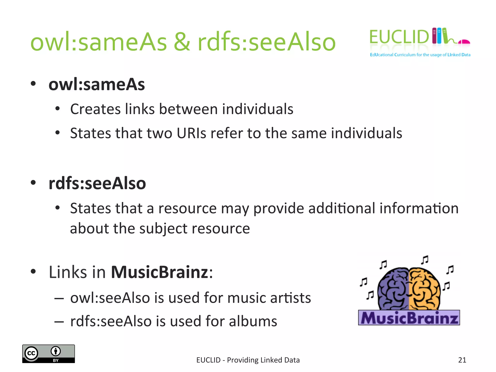 owl:sameAs	
  &	
  rdfs:seeAlso	
  
•  owl:sameAs	
  
•  Creates	
  links	
  between	
  individuals	
  	
  
•  States	
  that	
  two	
  URIs	
  refer	
  to	
  the	
  same	
  individuals	
  
	
  
•  rdfs:seeAlso	
  
•  States	
  that	
  a	
  resource	
  may	
  provide	
  addi3onal	
  informa3on	
  
about	
  the	
  subject	
  resource	
  
•  Links	
  in	
  MusicBrainz:	
  
–  owl:seeAlso	
  is	
  used	
  for	
  music	
  ar3sts	
  
–  rdfs:seeAlso	
  is	
  used	
  for	
  albums	
  
EUCLID	
  -­‐	
  Providing	
  Linked	
  Data	
   21	
  
 