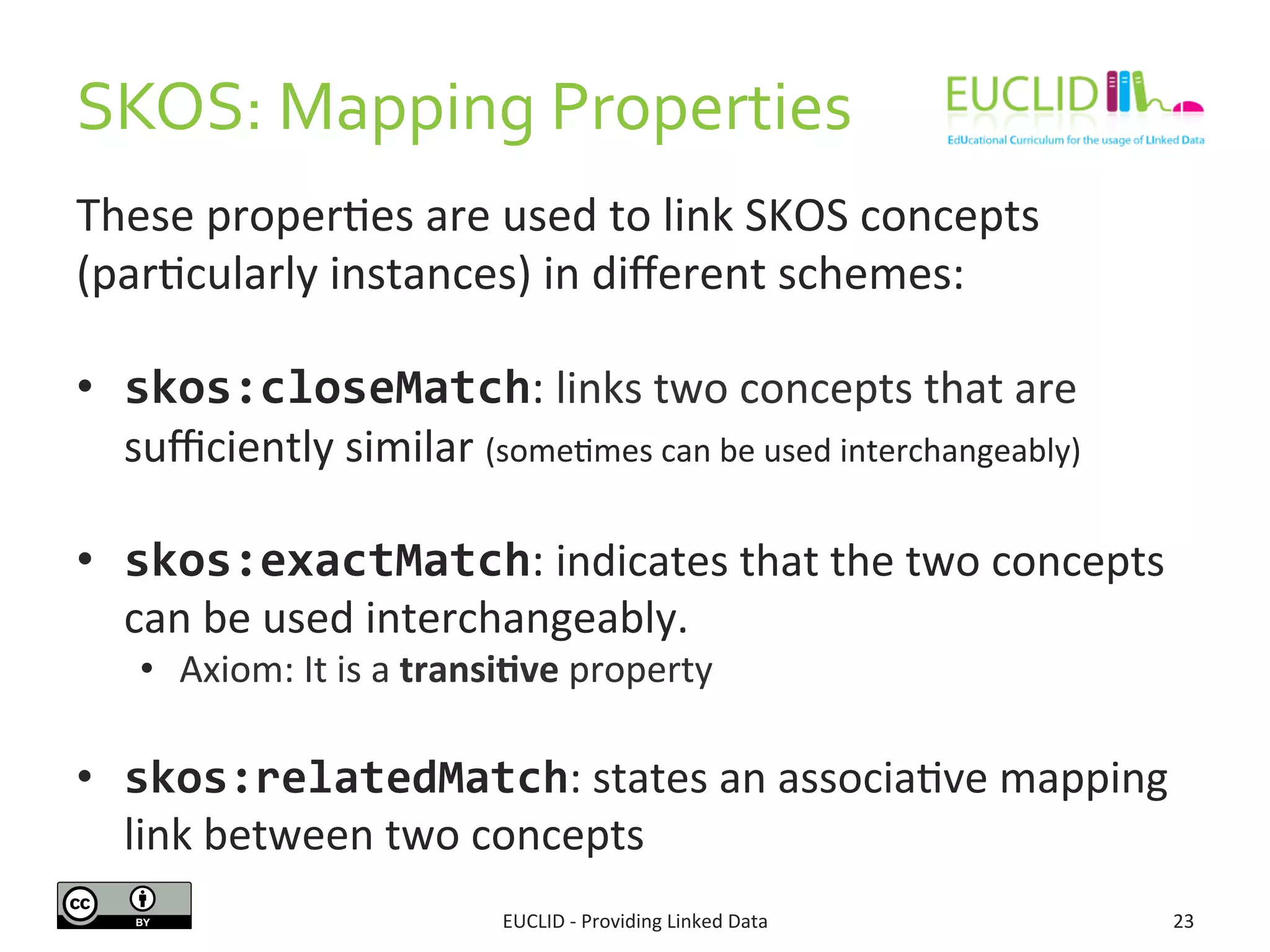 SKOS:	
  Mapping	
  Properties	
  
These	
  proper3es	
  are	
  used	
  to	
  link	
  SKOS	
  concepts	
  
(par3cularly	
  instances)	
  in	
  diﬀerent	
  schemes:	
  
•  skos:closeMatch:	
  links	
  two	
  concepts	
  that	
  are	
  
suﬃciently	
  similar	
  (some3mes	
  can	
  be	
  used	
  interchangeably)	
  
•  skos:exactMatch:	
  indicates	
  that	
  the	
  two	
  concepts	
  
can	
  be	
  used	
  interchangeably.	
  	
  
•  Axiom:	
  It	
  is	
  a	
  transi9ve	
  property	
  
•  skos:relatedMatch:	
  states	
  an	
  associa3ve	
  mapping	
  
link	
  between	
  two	
  concepts	
  
EUCLID	
  -­‐	
  Providing	
  Linked	
  Data	
   23	
  
 