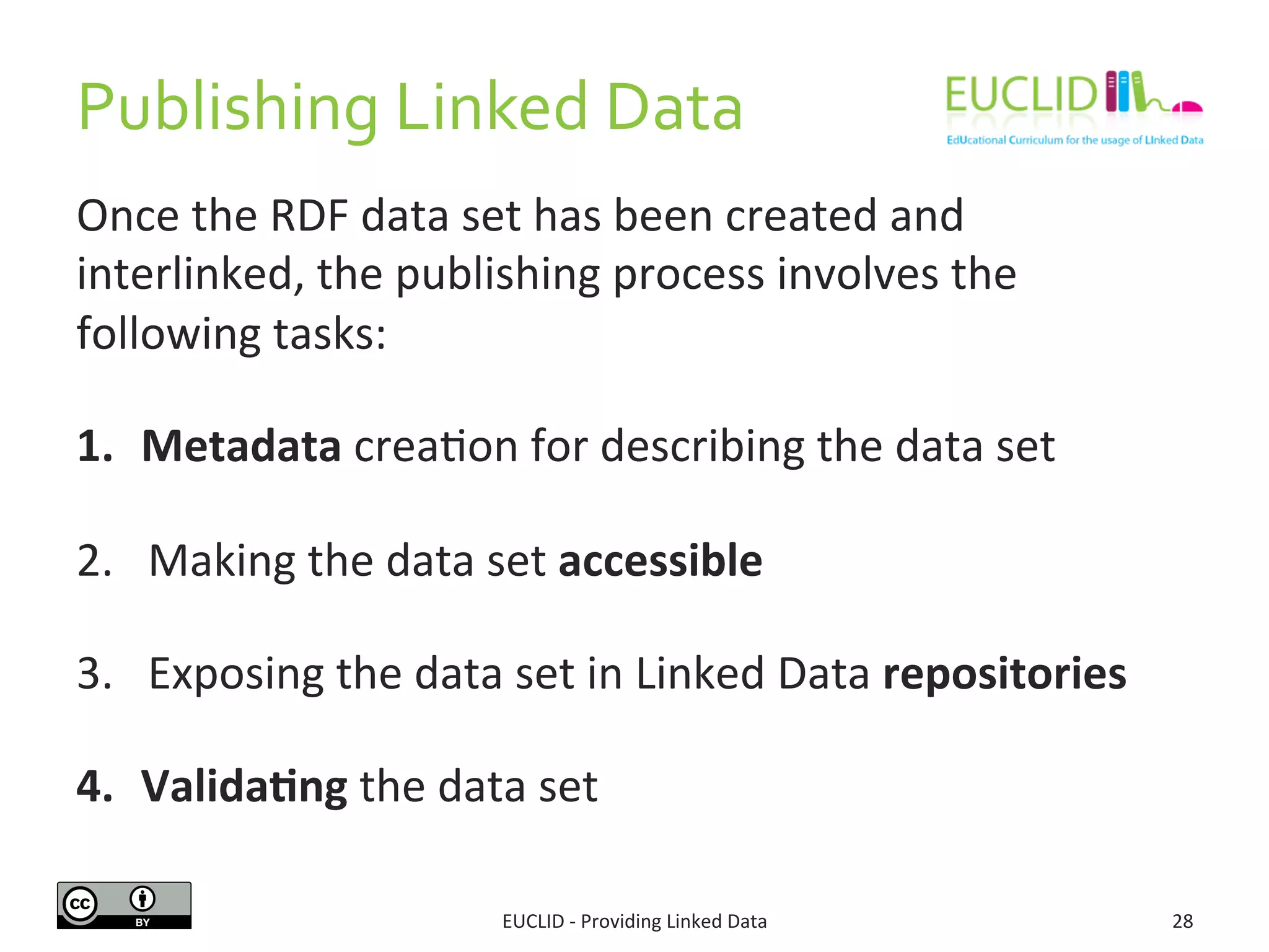 Publishing	
  Linked	
  Data	
  
Once	
  the	
  RDF	
  data	
  set	
  has	
  been	
  created	
  and	
  
interlinked,	
  the	
  publishing	
  process	
  involves	
  the	
  
following	
  tasks:	
  
1.  Metadata	
  crea3on	
  for	
  describing	
  the	
  data	
  set	
  	
  
2.  Making	
  the	
  data	
  set	
  accessible	
  
3.  Exposing	
  the	
  data	
  set	
  in	
  Linked	
  Data	
  repositories	
  
4.  Valida9ng	
  the	
  data	
  set	
  
EUCLID	
  -­‐	
  Providing	
  Linked	
  Data	
   28	
  
 