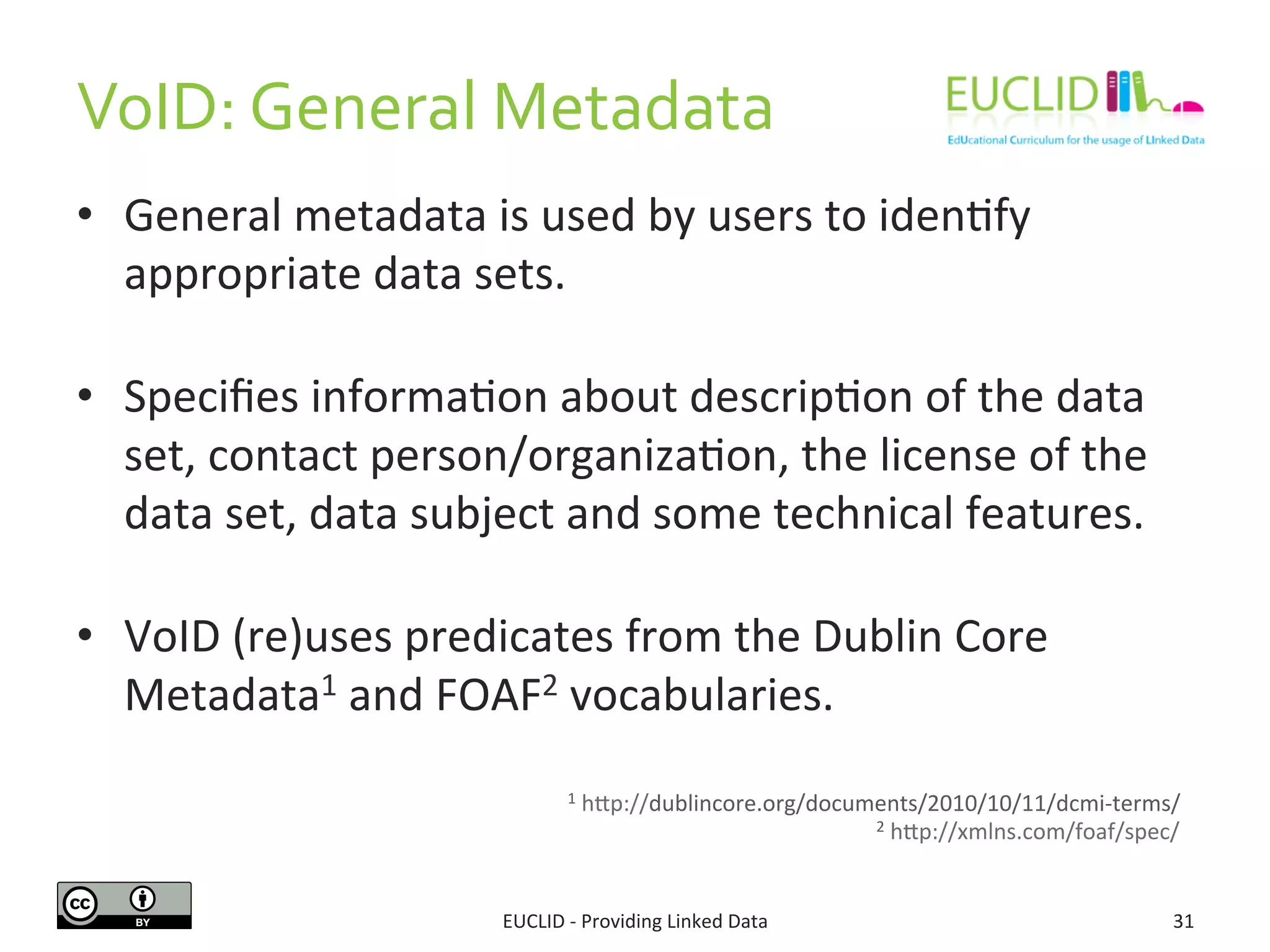 VoID:	
  General	
  Metadata	
  
•  General	
  metadata	
  is	
  used	
  by	
  users	
  to	
  iden3fy	
  
appropriate	
  data	
  sets.	
  
•  Speciﬁes	
  informa3on	
  about	
  descrip3on	
  of	
  the	
  data	
  
set,	
  contact	
  person/organiza3on,	
  the	
  license	
  of	
  the	
  
data	
  set,	
  data	
  subject	
  and	
  some	
  technical	
  features.	
  
•  VoID	
  (re)uses	
  predicates	
  from	
  the	
  Dublin	
  Core	
  
Metadata1	
  and	
  FOAF2	
  vocabularies.	
  
EUCLID	
  -­‐	
  Providing	
  Linked	
  Data	
   31	
  
1	
  hjp://dublincore.org/documents/2010/10/11/dcmi-­‐terms/	
  
2	
  hjp://xmlns.com/foaf/spec/	
  
 