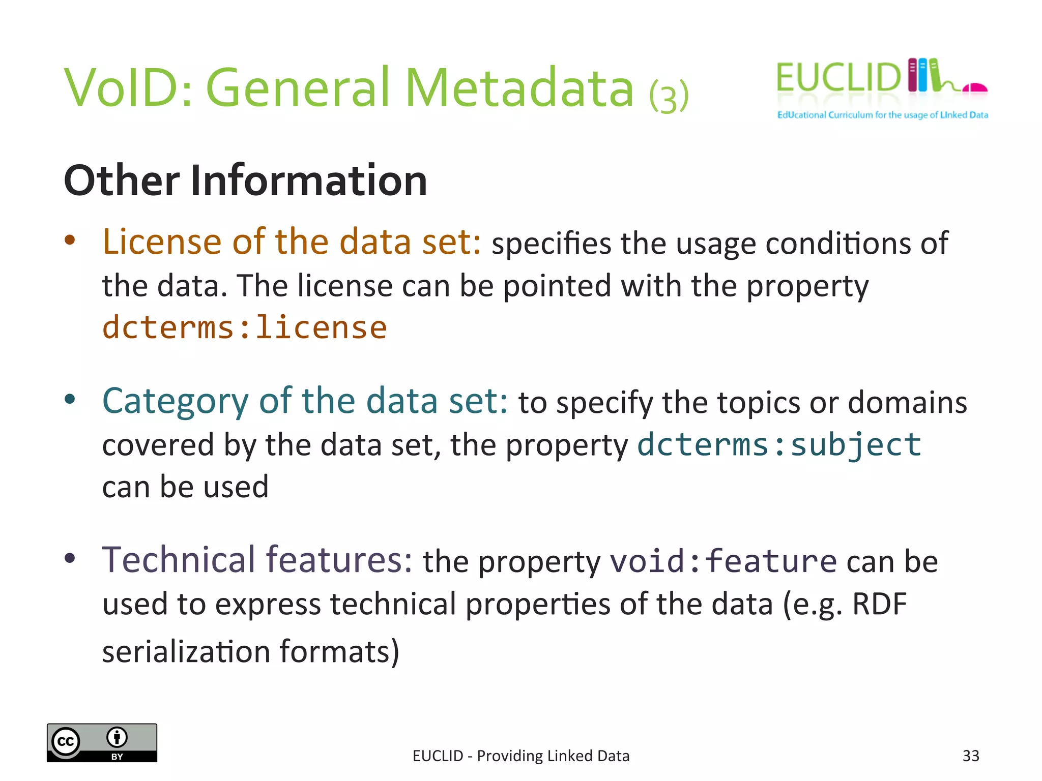 VoID:	
  General	
  Metadata	
  (3)	
  
Other	
  Information	
  
•  License	
  of	
  the	
  data	
  set:	
  speciﬁes	
  the	
  usage	
  condi3ons	
  of	
  
the	
  data.	
  The	
  license	
  can	
  be	
  pointed	
  with	
  the	
  property	
  
dcterms:license	
  
•  Category	
  of	
  the	
  data	
  set:	
  to	
  specify	
  the	
  topics	
  or	
  domains	
  
covered	
  by	
  the	
  data	
  set,	
  the	
  property	
  dcterms:subject	
  
can	
  be	
  used	
  
•  Technical	
  features:	
  the	
  property	
  void:feature	
  can	
  be	
  
used	
  to	
  express	
  technical	
  proper3es	
  of	
  the	
  data	
  (e.g.	
  RDF	
  
serializa3on	
  formats)	
  	
  
EUCLID	
  -­‐	
  Providing	
  Linked	
  Data	
   33	
  
 