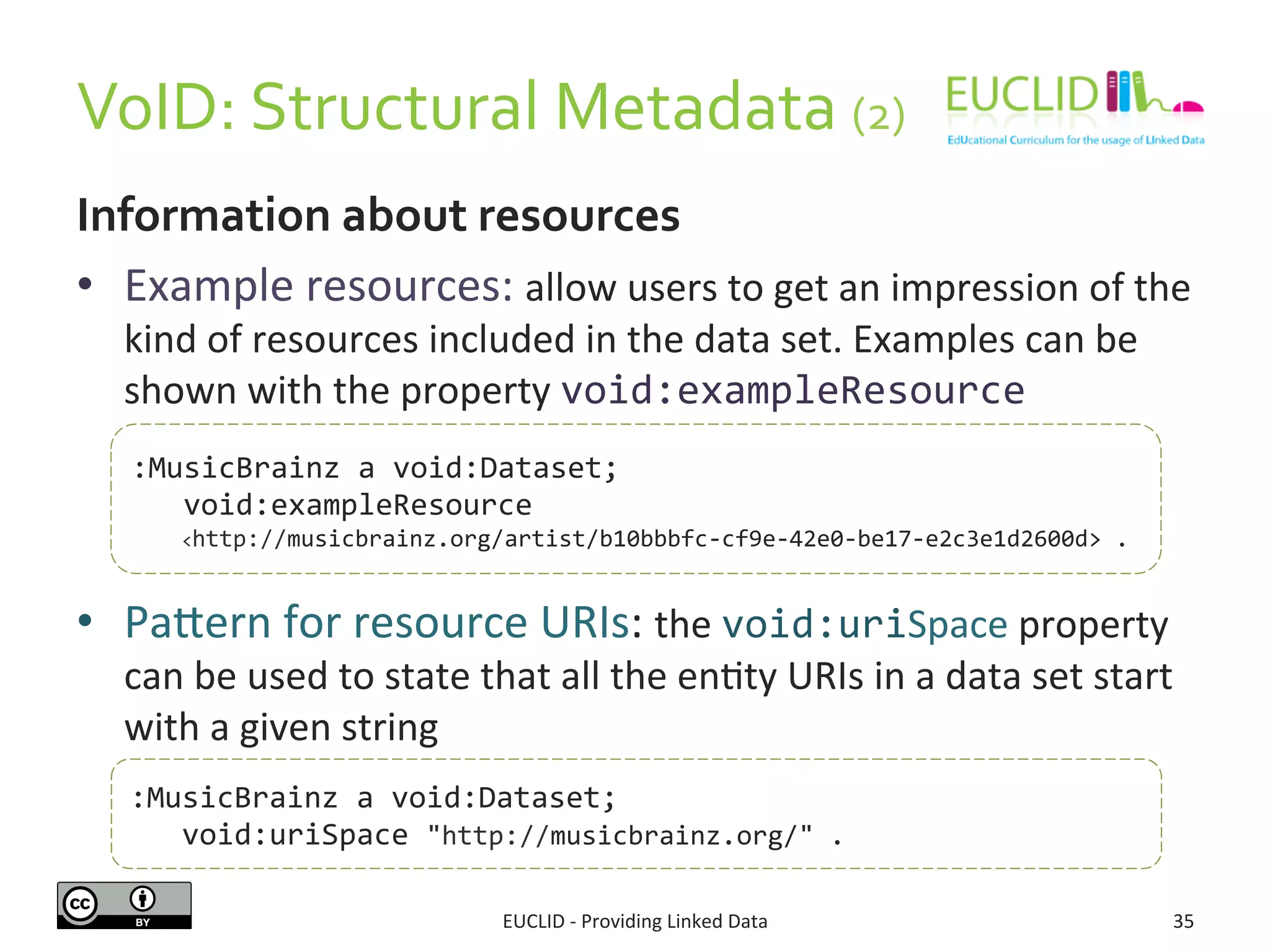 VoID:	
  Structural	
  Metadata	
  (2)	
  	
  
EUCLID	
  -­‐	
  Providing	
  Linked	
  Data	
   35	
  
Information	
  about	
  resources	
  
•  Example	
  resources:	
  allow	
  users	
  to	
  get	
  an	
  impression	
  of	
  the	
  
kind	
  of	
  resources	
  included	
  in	
  the	
  data	
  set.	
  Examples	
  can	
  be	
  
shown	
  with	
  the	
  property	
  void:exampleResource	
  
•  Pajern	
  for	
  resource	
  URIs:	
  the	
  void:uriSpace	
  property	
  
can	
  be	
  used	
  to	
  state	
  that	
  all	
  the	
  en3ty	
  URIs	
  in	
  a	
  data	
  set	
  start	
  
with	
  a	
  given	
  string	
  	
  
:MusicBrainz	
  a	
  void:Dataset;	
  
	
  	
  	
  void:exampleResource	
  
	
  	
  	
  	
  	
  <http://musicbrainz.org/artist/b10bbbfc-­‐cf9e-­‐42e0-­‐be17-­‐e2c3e1d2600d>	
  .	
  
:MusicBrainz	
  a	
  void:Dataset;	
  
	
  	
  	
  void:uriSpace	
  "http://musicbrainz.org/"	
  .	
  
 