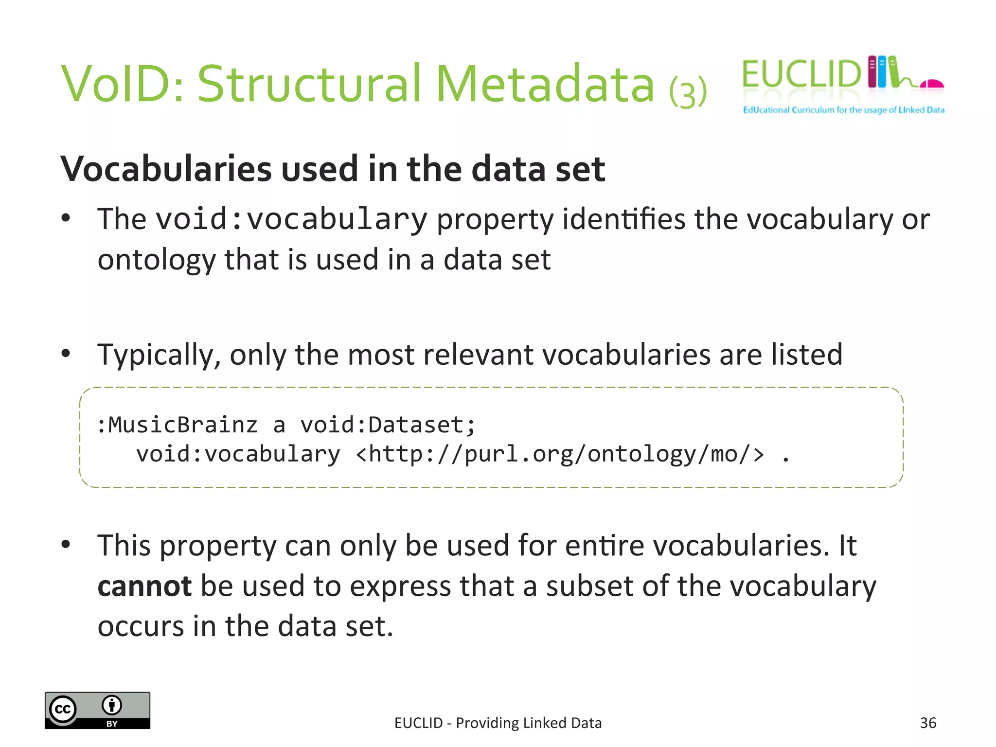 VoID:	
  Structural	
  Metadata	
  (3)	
  	
  
EUCLID	
  -­‐	
  Providing	
  Linked	
  Data	
   36	
  
Vocabularies	
  used	
  in	
  the	
  data	
  set	
  
•  The	
  void:vocabulary	
  property	
  iden3ﬁes	
  the	
  vocabulary	
  or	
  
ontology	
  that	
  is	
  used	
  in	
  a	
  data	
  set	
  
•  Typically,	
  only	
  the	
  most	
  relevant	
  vocabularies	
  are	
  listed	
  
•  This	
  property	
  can	
  only	
  be	
  used	
  for	
  en3re	
  vocabularies.	
  It	
  
cannot	
  be	
  used	
  to	
  express	
  that	
  a	
  subset	
  of	
  the	
  vocabulary	
  
occurs	
  in	
  the	
  data	
  set.	
  	
  
:MusicBrainz	
  a	
  void:Dataset;	
  
	
  	
  	
  void:vocabulary	
  <http://purl.org/ontology/mo/>	
  .	
  
 