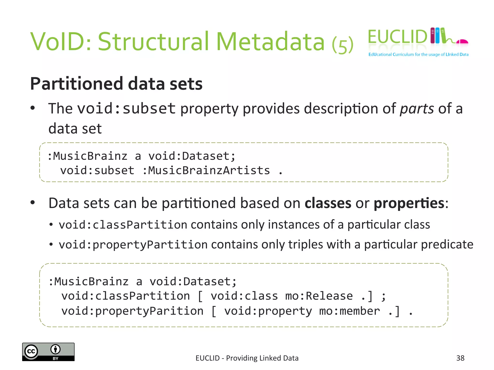 VoID:	
  Structural	
  Metadata	
  (5)	
  	
  
EUCLID	
  -­‐	
  Providing	
  Linked	
  Data	
   38	
  
Partitioned	
  data	
  sets	
  
•  The	
  void:subset	
  property	
  provides	
  descrip3on	
  of	
  parts	
  of	
  a	
  
data	
  set	
  
	
  
•  Data	
  sets	
  can	
  be	
  par33oned	
  based	
  on	
  classes	
  or	
  proper9es:	
  
•  void:classPartition	
  contains	
  only	
  instances	
  of	
  a	
  par3cular	
  class	
  
•  void:propertyPartition	
  contains	
  only	
  triples	
  with	
  a	
  par3cular	
  predicate	
  
:MusicBrainz	
  a	
  void:Dataset;	
  
	
  	
  void:subset	
  :MusicBrainzArtists	
  .	
  
:MusicBrainz	
  a	
  void:Dataset;	
  
	
  	
  void:classPartition	
  [	
  void:class	
  mo:Release	
  .]	
  ;	
  
	
  	
  void:propertyParition	
  [	
  void:property	
  mo:member	
  .]	
  .	
  
 