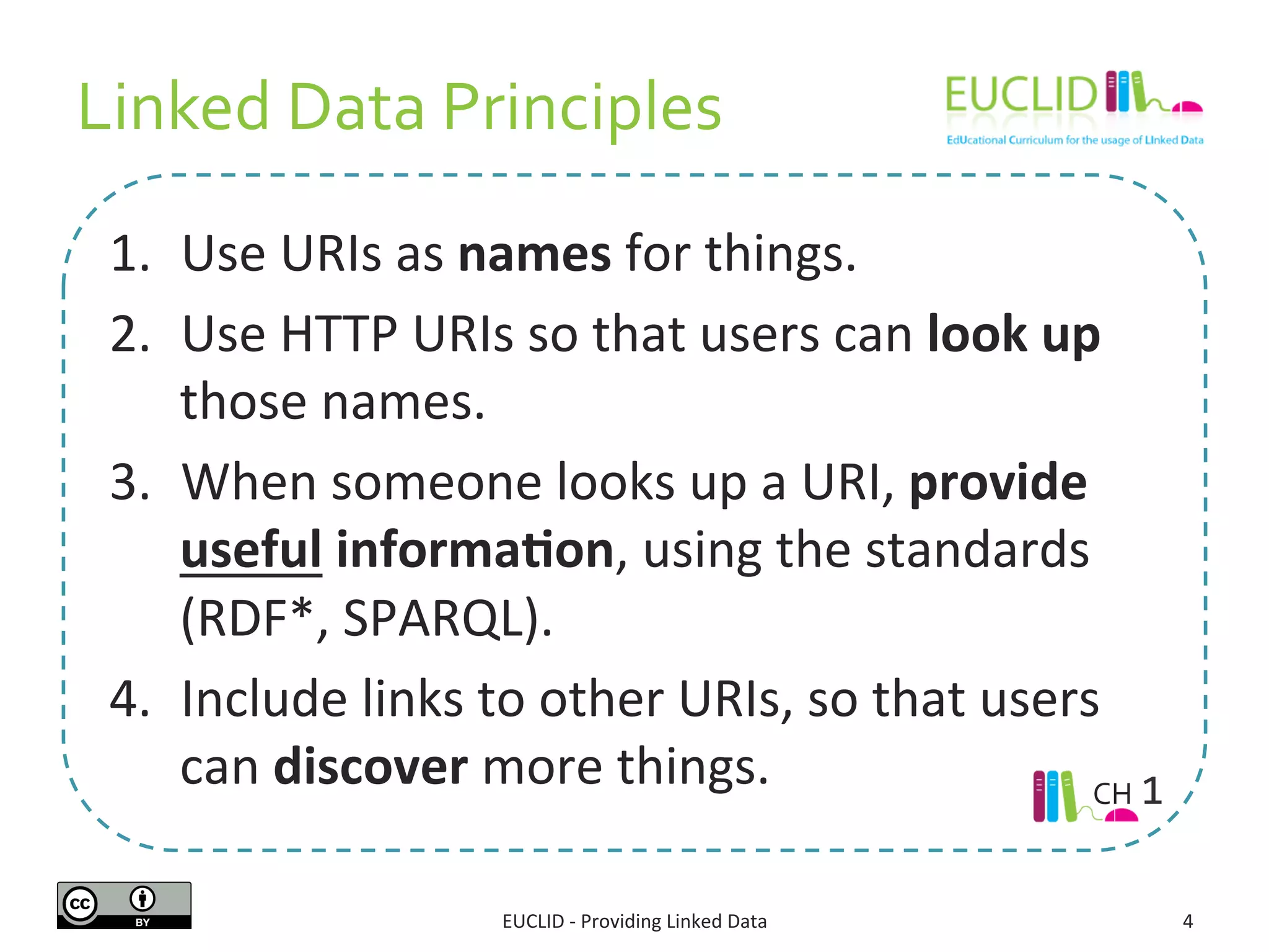 Linked	
  Data	
  Principles	
  
1.  Use	
  URIs	
  as	
  names	
  for	
  things.	
  
2.  Use	
  HTTP	
  URIs	
  so	
  that	
  users	
  can	
  look	
  up	
  
those	
  names.	
  
3.  When	
  someone	
  looks	
  up	
  a	
  URI,	
  provide	
  
useful	
  informa9on,	
  using	
  the	
  standards	
  
(RDF*,	
  SPARQL).	
  
4.  Include	
  links	
  to	
  other	
  URIs,	
  so	
  that	
  users	
  
can	
  discover	
  more	
  things.	
  
EUCLID	
  -­‐	
  Providing	
  Linked	
  Data	
   4	
  
CH	
  1	
  
 