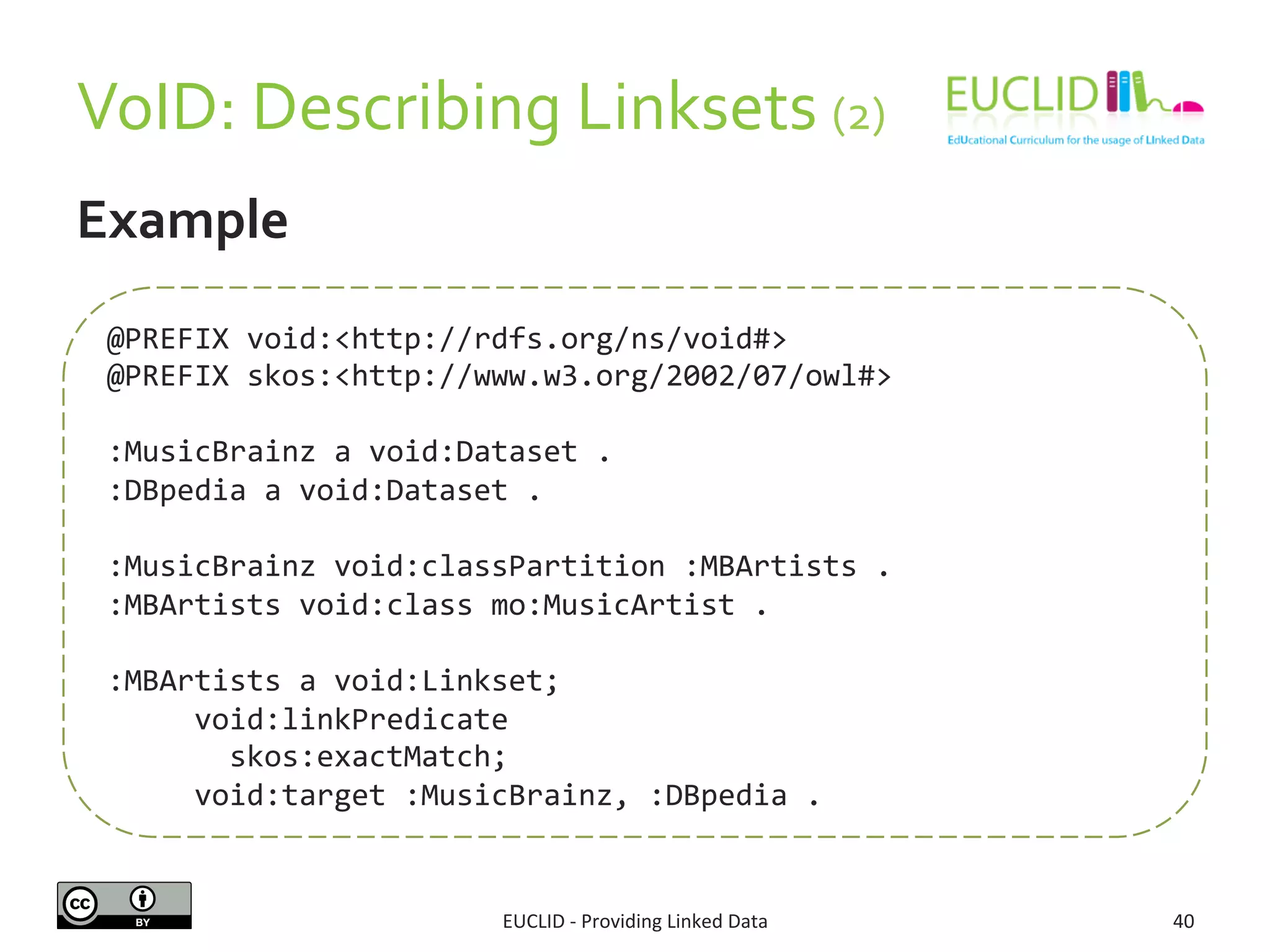 VoID:	
  Describing	
  Linksets	
  (2)	
  	
  	
  
EUCLID	
  -­‐	
  Providing	
  Linked	
  Data	
   40	
  
Example	
  
	
  	
  	
  	
  	
  	
  	
  	
  	
  	
  	
  	
  
@PREFIX	
  void:<http://rdfs.org/ns/void#>	
  	
  
@PREFIX	
  skos:<http://www.w3.org/2002/07/owl#>	
  
	
  
:MusicBrainz	
  a	
  void:Dataset	
  .	
  
:DBpedia	
  a	
  void:Dataset	
  .	
  
	
  
:MusicBrainz	
  void:classPartition	
  :MBArtists	
  .	
  
:MBArtists	
  void:class	
  mo:MusicArtist	
  .	
  
	
  
:MBArtists	
  a	
  void:Linkset;	
  
	
  	
  	
  	
  	
  void:linkPredicate	
  	
  
	
  	
  	
  	
  	
  	
  	
  skos:exactMatch;	
  	
  
	
  	
  	
  	
  	
  void:target	
  :MusicBrainz,	
  :DBpedia	
  .	
  
 