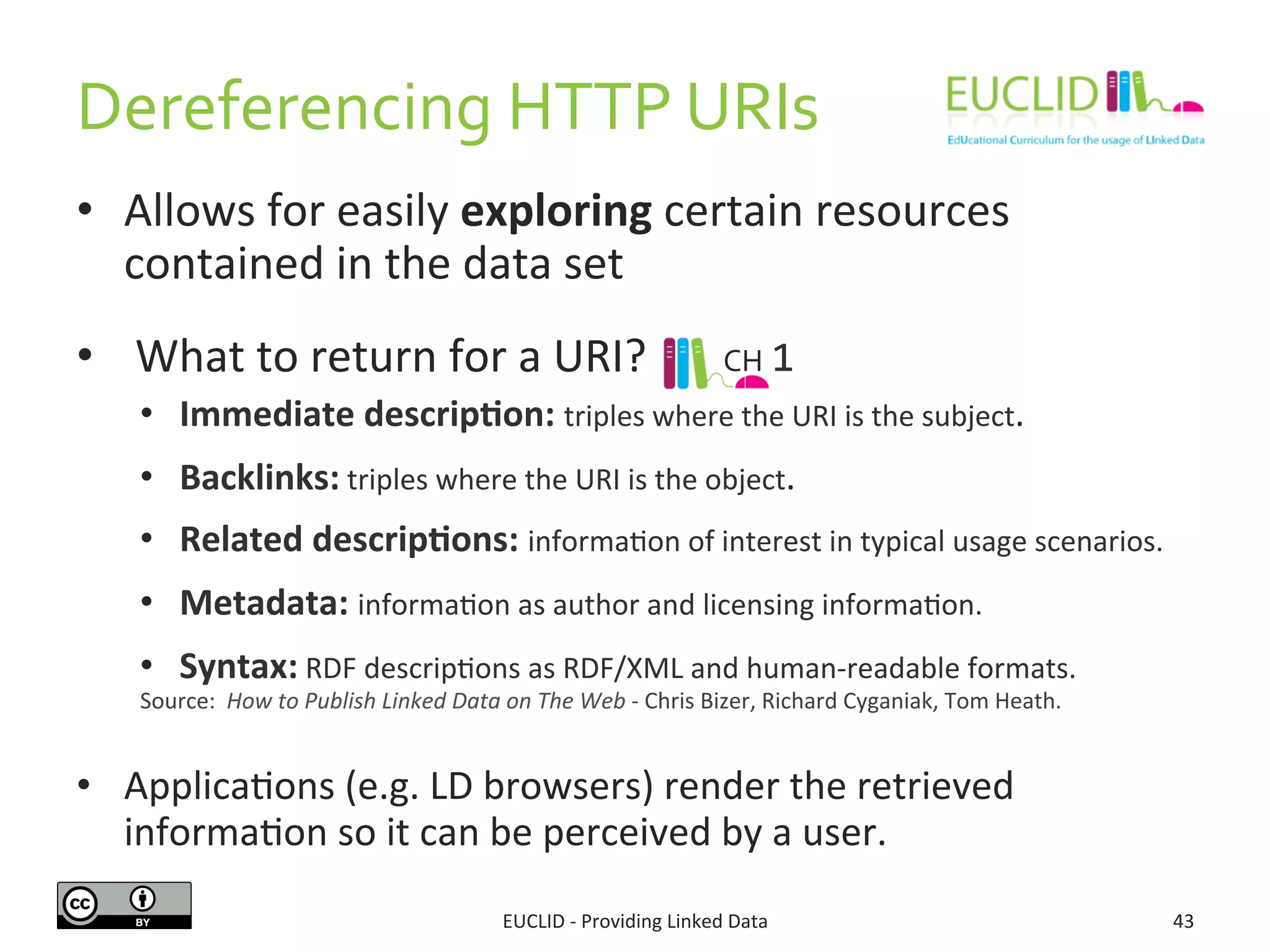 Dereferencing	
  HTTP	
  URIs	
  
•  Allows	
  for	
  easily	
  exploring	
  certain	
  resources	
  
contained	
  in	
  the	
  data	
  set	
  
•  	
  What	
  to	
  return	
  for	
  a	
  URI?	
  
•  Immediate	
  descrip9on:	
  triples	
  where	
  the	
  URI	
  is	
  the	
  subject.	
  
•  Backlinks:	
  triples	
  where	
  the	
  URI	
  is	
  the	
  object.	
  
•  Related	
  descrip9ons:	
  informa3on	
  of	
  interest	
  in	
  typical	
  usage	
  scenarios.	
  
•  Metadata:	
  informa3on	
  as	
  author	
  and	
  licensing	
  informa3on.	
  
•  Syntax:	
  RDF	
  descrip3ons	
  as	
  RDF/XML	
  and	
  human-­‐readable	
  formats.	
  
•  Applica3ons	
  (e.g.	
  LD	
  browsers)	
  render	
  the	
  retrieved	
  
informa3on	
  so	
  it	
  can	
  be	
  perceived	
  by	
  a	
  user.	
  
EUCLID	
  -­‐	
  Providing	
  Linked	
  Data	
   43	
  
Source:	
  	
  How	
  to	
  Publish	
  Linked	
  Data	
  on	
  The	
  Web	
  -­‐	
  Chris	
  Bizer,	
  Richard	
  Cyganiak,	
  Tom	
  Heath.	
  
	
  
CH	
  1	
  
 