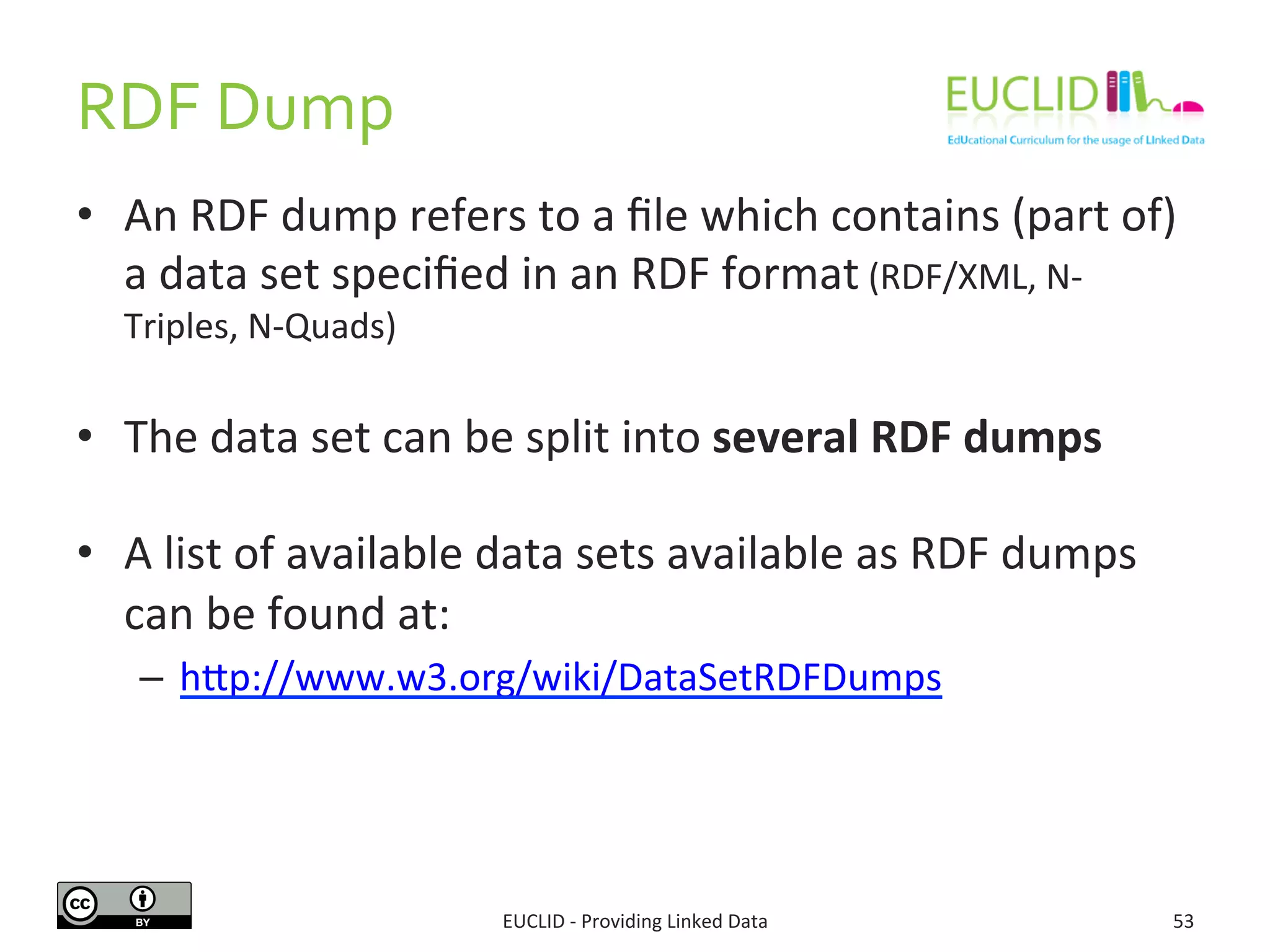 RDF	
  Dump	
  
•  An	
  RDF	
  dump	
  refers	
  to	
  a	
  ﬁle	
  which	
  contains	
  (part	
  of)	
  
a	
  data	
  set	
  speciﬁed	
  in	
  an	
  RDF	
  format	
  (RDF/XML,	
  N-­‐
Triples,	
  N-­‐Quads)	
  
•  The	
  data	
  set	
  can	
  be	
  split	
  into	
  several	
  RDF	
  dumps	
  
	
  
•  A	
  list	
  of	
  available	
  data	
  sets	
  available	
  as	
  RDF	
  dumps	
  
can	
  be	
  found	
  at:	
  
–  hjp://www.w3.org/wiki/DataSetRDFDumps	
  	
  
EUCLID	
  -­‐	
  Providing	
  Linked	
  Data	
   53	
  
 