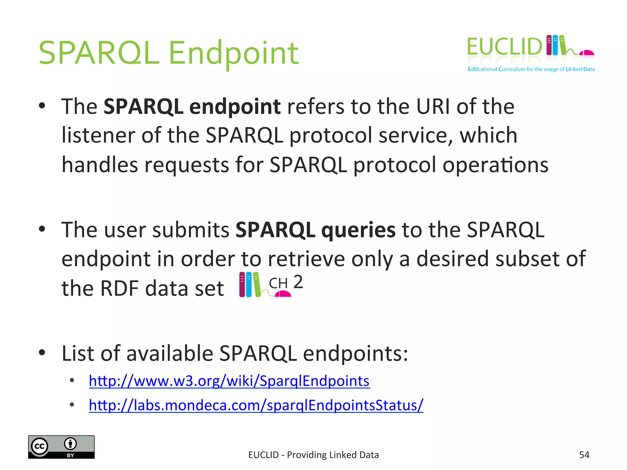SPARQL	
  Endpoint	
  
•  The	
  SPARQL	
  endpoint	
  refers	
  to	
  the	
  URI	
  of	
  the	
  
listener	
  of	
  the	
  SPARQL	
  protocol	
  service,	
  which	
  
handles	
  requests	
  for	
  SPARQL	
  protocol	
  opera3ons	
  
	
  
•  The	
  user	
  submits	
  SPARQL	
  queries	
  to	
  the	
  SPARQL	
  
endpoint	
  in	
  order	
  to	
  retrieve	
  only	
  a	
  desired	
  subset	
  of	
  
the	
  RDF	
  data	
  set	
  
	
  
•  List	
  of	
  available	
  SPARQL	
  endpoints:	
  
•  hjp://www.w3.org/wiki/SparqlEndpoints	
  
•  hjp://labs.mondeca.com/sparqlEndpointsStatus/	
  	
  
EUCLID	
  -­‐	
  Providing	
  Linked	
  Data	
   54	
  
CH	
  2	
  
 