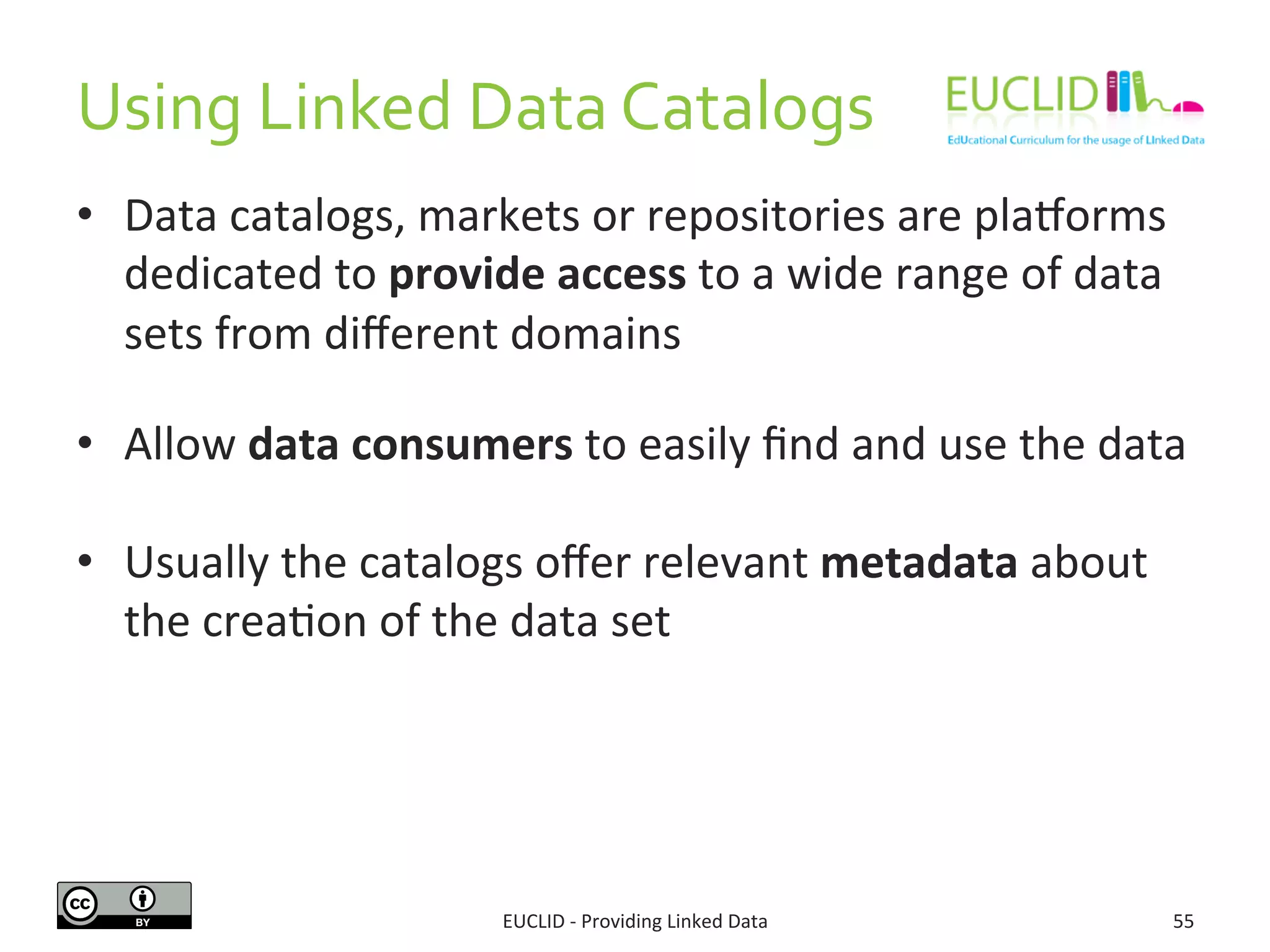Using	
  Linked	
  Data	
  Catalogs	
  
•  Data	
  catalogs,	
  markets	
  or	
  repositories	
  are	
  pla{orms	
  
dedicated	
  to	
  provide	
  access	
  to	
  a	
  wide	
  range	
  of	
  data	
  
sets	
  from	
  diﬀerent	
  domains	
  
	
  
•  Allow	
  data	
  consumers	
  to	
  easily	
  ﬁnd	
  and	
  use	
  the	
  data	
  
•  Usually	
  the	
  catalogs	
  oﬀer	
  relevant	
  metadata	
  about	
  
the	
  crea3on	
  of	
  the	
  data	
  set	
  
EUCLID	
  -­‐	
  Providing	
  Linked	
  Data	
   55	
  
 