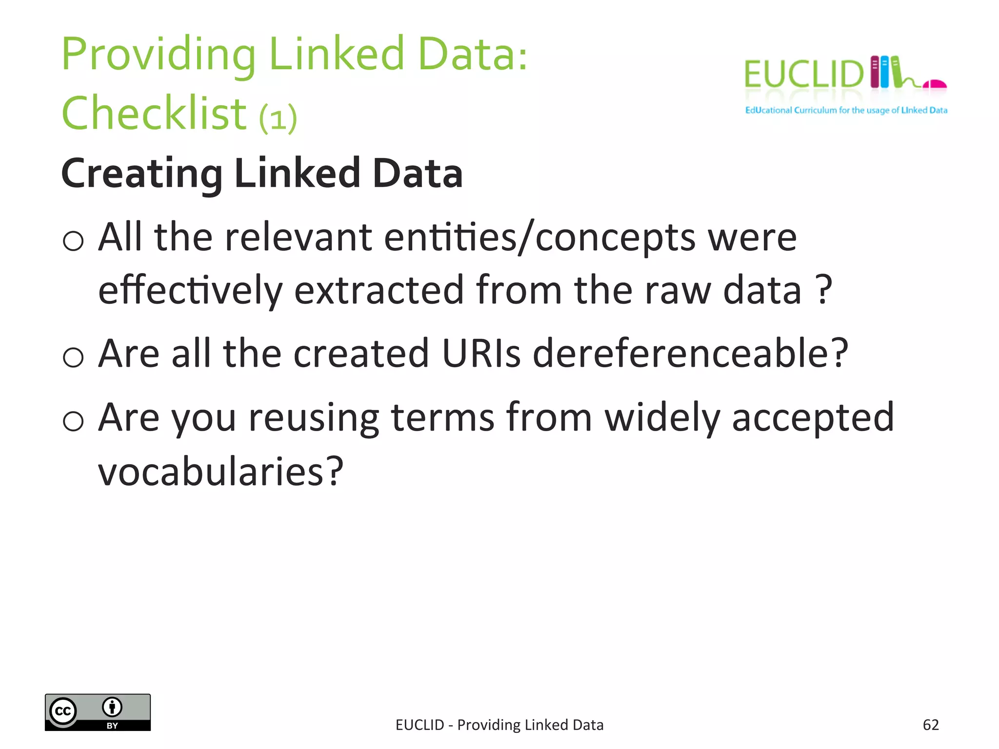Providing	
  Linked	
  Data:	
  
Checklist	
  (1)	
  
Creating	
  Linked	
  Data	
  
o All	
  the	
  relevant	
  en33es/concepts	
  were	
  
eﬀec3vely	
  extracted	
  from	
  the	
  raw	
  data	
  ?	
  
o Are	
  all	
  the	
  created	
  URIs	
  dereferenceable?	
  
o Are	
  you	
  reusing	
  terms	
  from	
  widely	
  accepted	
  	
  
vocabularies?	
  
EUCLID	
  -­‐	
  Providing	
  Linked	
  Data	
   62	
  
 