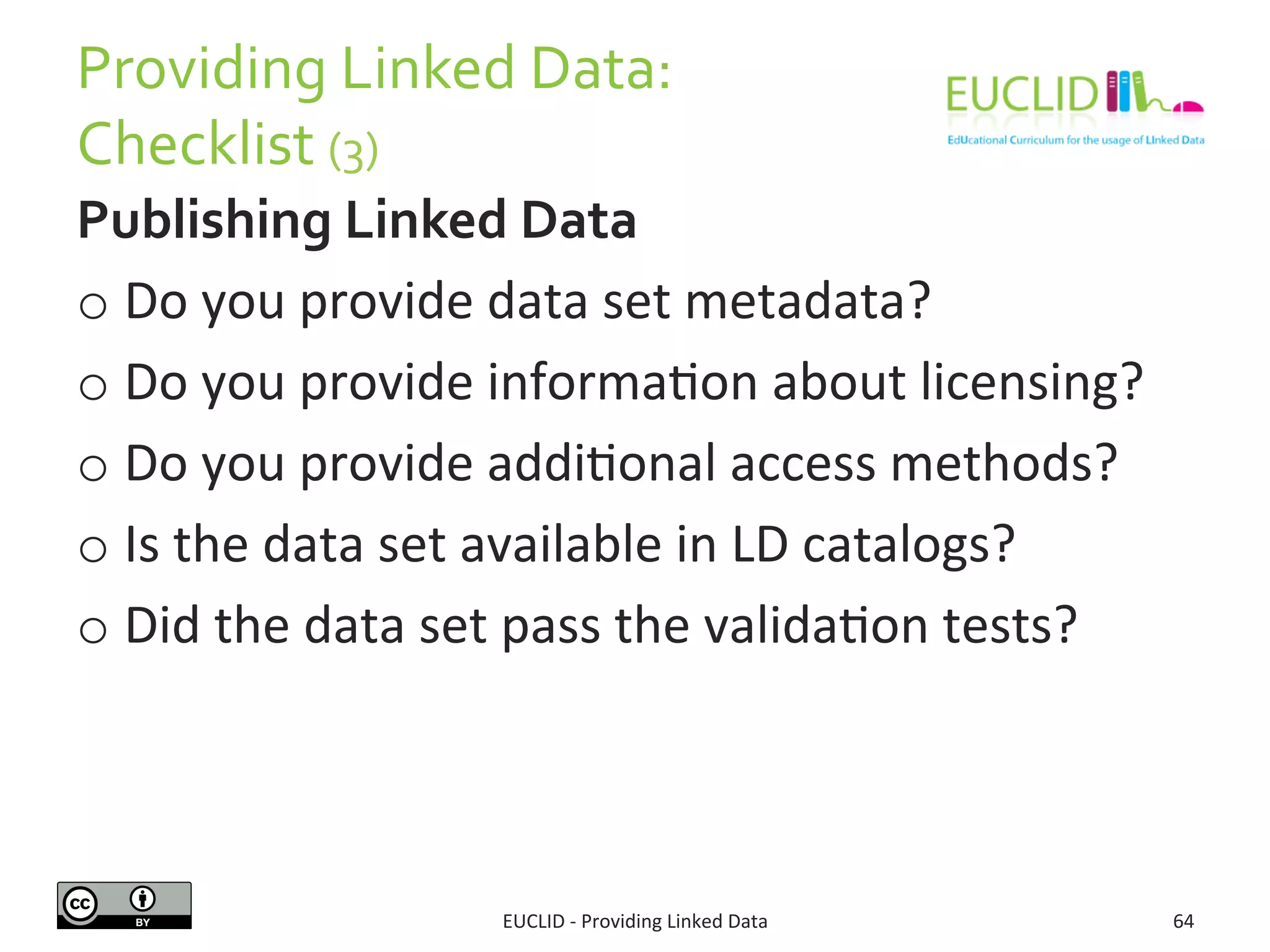 Providing	
  Linked	
  Data:	
  
Checklist	
  (3)	
  
Publishing	
  Linked	
  Data	
  
o Do	
  you	
  provide	
  data	
  set	
  metadata?	
  
o Do	
  you	
  provide	
  informa3on	
  about	
  licensing?	
  
o Do	
  you	
  provide	
  addi3onal	
  access	
  methods?	
  
o Is	
  the	
  data	
  set	
  available	
  in	
  LD	
  catalogs?	
  
o Did	
  the	
  data	
  set	
  pass	
  the	
  valida3on	
  tests?	
  
EUCLID	
  -­‐	
  Providing	
  Linked	
  Data	
   64	
  
 
