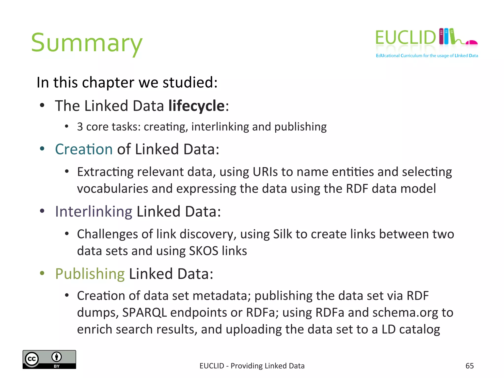 Summary	
  
EUCLID	
  -­‐	
  Providing	
  Linked	
  Data	
   65	
  
•  The	
  Linked	
  Data	
  lifecycle:	
  
•  3	
  core	
  tasks:	
  crea3ng,	
  interlinking	
  and	
  publishing	
  
•  Crea3on	
  of	
  Linked	
  Data:	
  
•  Extrac3ng	
  relevant	
  data,	
  using	
  URIs	
  to	
  name	
  en33es	
  and	
  selec3ng	
  
vocabularies	
  and	
  expressing	
  the	
  data	
  using	
  the	
  RDF	
  data	
  model	
  
•  Interlinking	
  Linked	
  Data:	
  
•  Challenges	
  of	
  link	
  discovery,	
  using	
  Silk	
  to	
  create	
  links	
  between	
  two	
  
data	
  sets	
  and	
  using	
  SKOS	
  links	
  	
  
•  Publishing	
  Linked	
  Data:	
  
•  Crea3on	
  of	
  data	
  set	
  metadata;	
  publishing	
  the	
  data	
  set	
  via	
  RDF	
  
dumps,	
  SPARQL	
  endpoints	
  or	
  RDFa;	
  using	
  RDFa	
  and	
  schema.org	
  to	
  
enrich	
  search	
  results,	
  and	
  uploading	
  the	
  data	
  set	
  to	
  a	
  LD	
  catalog	
  
In	
  this	
  chapter	
  we	
  studied:	
  
 