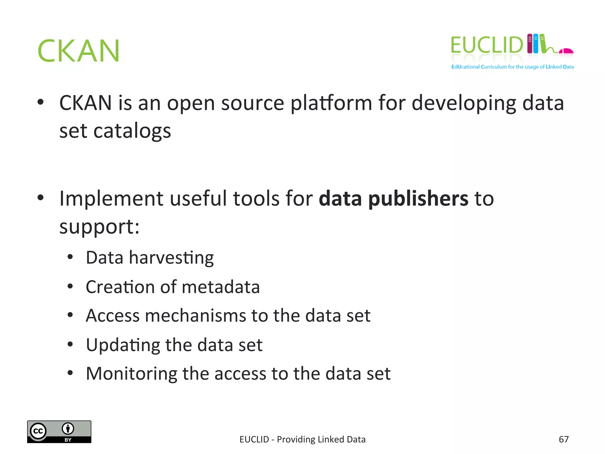 CKAN	
  
•  CKAN	
  is	
  an	
  open	
  source	
  pla{orm	
  for	
  developing	
  data	
  
set	
  catalogs	
  
•  Implement	
  useful	
  tools	
  for	
  data	
  publishers	
  to	
  
support:	
  
•  Data	
  harves3ng	
  
•  Crea3on	
  of	
  metadata	
  
•  Access	
  mechanisms	
  to	
  the	
  data	
  set	
  
•  Upda3ng	
  the	
  data	
  set	
  
•  Monitoring	
  the	
  access	
  to	
  the	
  data	
  set	
  
EUCLID	
  -­‐	
  Providing	
  Linked	
  Data	
   67	
  
 