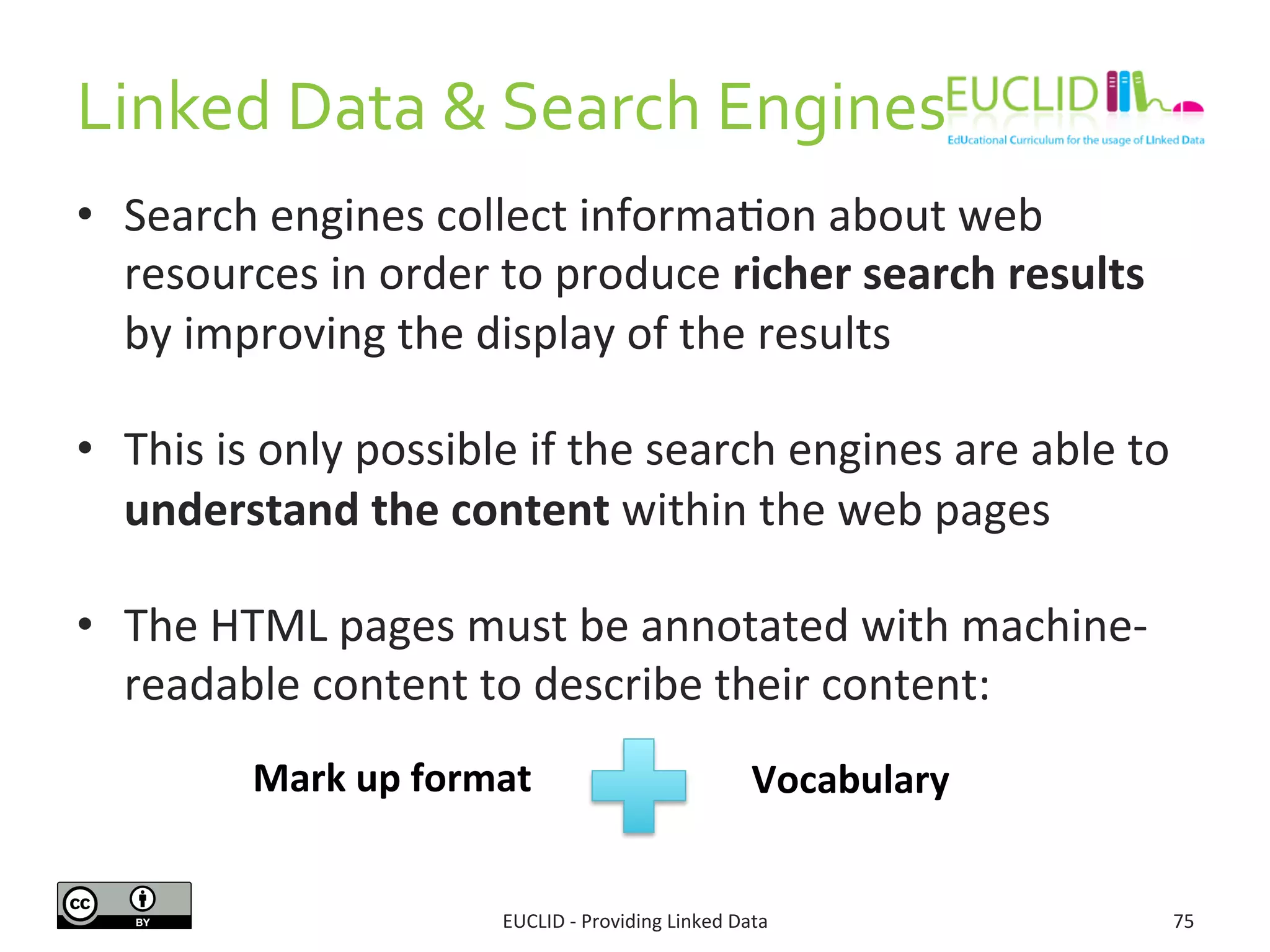 Linked	
  Data	
  &	
  Search	
  Engines	
  
EUCLID	
  -­‐	
  Providing	
  Linked	
  Data	
   75	
  
•  Search	
  engines	
  collect	
  informa3on	
  about	
  web	
  
resources	
  in	
  order	
  to	
  produce	
  richer	
  search	
  results	
  
by	
  improving	
  the	
  display	
  of	
  the	
  results	
  
•  This	
  is	
  only	
  possible	
  if	
  the	
  search	
  engines	
  are	
  able	
  to	
  
understand	
  the	
  content	
  within	
  the	
  web	
  pages	
  	
  
•  The	
  HTML	
  pages	
  must	
  be	
  annotated	
  with	
  machine-­‐
readable	
  content	
  to	
  describe	
  their	
  content:	
  
Mark	
  up	
  format	
   Vocabulary	
  
 