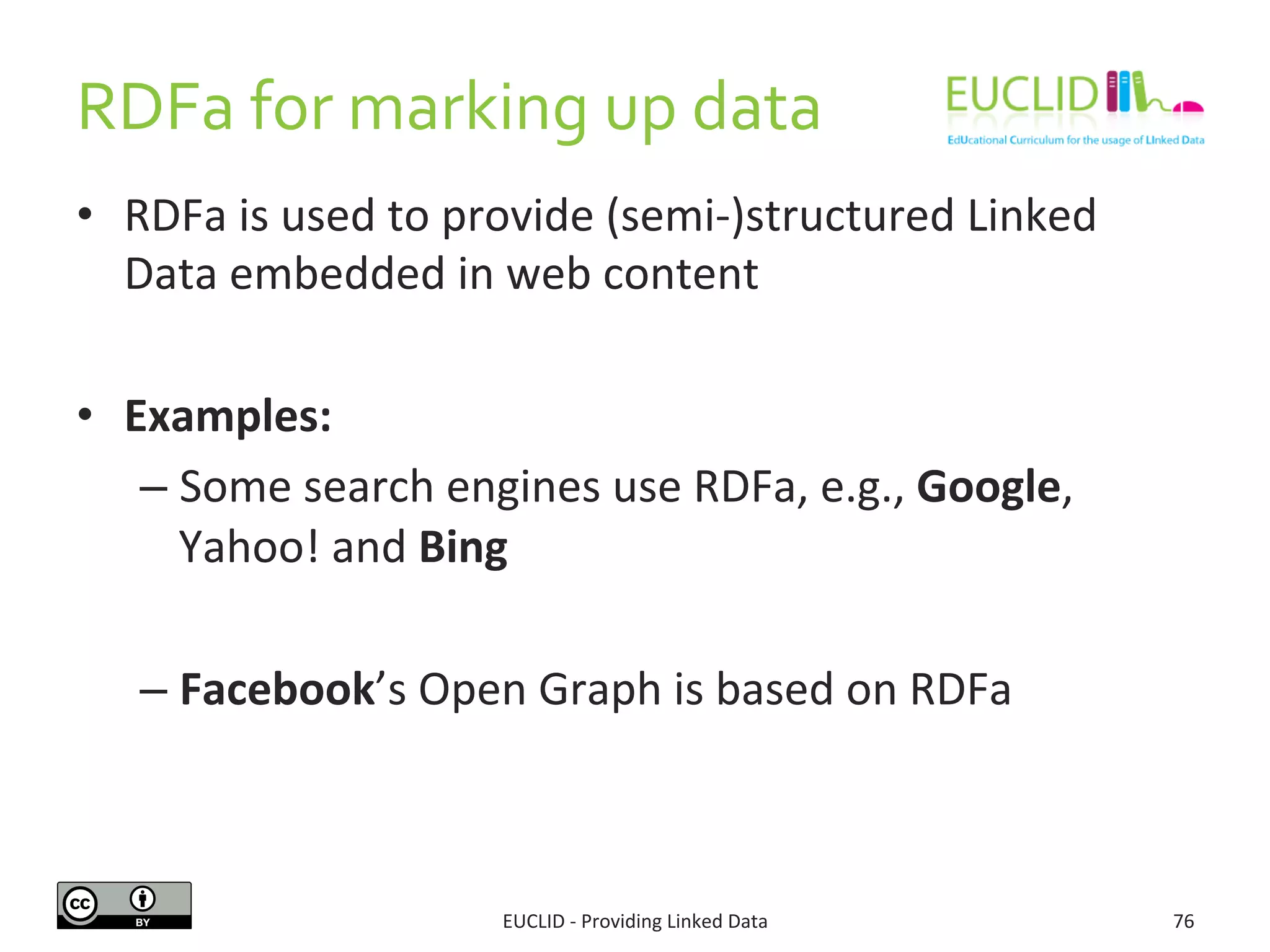 RDFa	
  for	
  marking	
  up	
  data	
  
EUCLID	
  -­‐	
  Providing	
  Linked	
  Data	
   76	
  
•  RDFa	
  is	
  used	
  to	
  provide	
  (semi-­‐)structured	
  Linked	
  
Data	
  embedded	
  in	
  web	
  content	
  
•  Examples:	
  
– Some	
  search	
  engines	
  use	
  RDFa,	
  e.g.,	
  Google,	
  
Yahoo!	
  and	
  Bing	
  
– Facebook’s	
  Open	
  Graph	
  is	
  based	
  on	
  RDFa	
  
 
