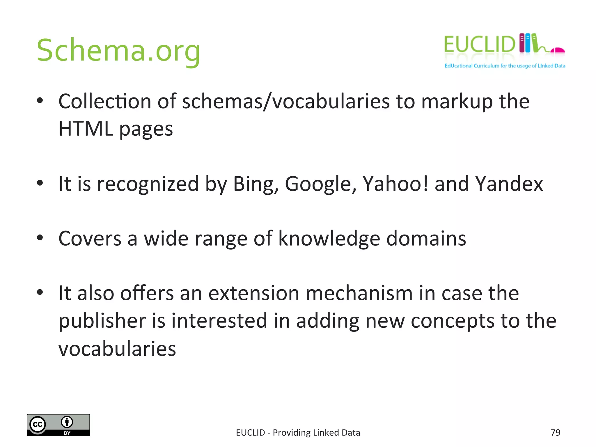 Schema.org	
  
EUCLID	
  -­‐	
  Providing	
  Linked	
  Data	
   79	
  
•  Collec3on	
  of	
  schemas/vocabularies	
  to	
  markup	
  the	
  
HTML	
  pages	
  
•  It	
  is	
  recognized	
  by	
  Bing,	
  Google,	
  Yahoo!	
  and	
  Yandex	
  
•  Covers	
  a	
  wide	
  range	
  of	
  knowledge	
  domains	
  	
  
•  It	
  also	
  oﬀers	
  an	
  extension	
  mechanism	
  in	
  case	
  the	
  
publisher	
  is	
  interested	
  in	
  adding	
  new	
  concepts	
  to	
  the	
  
vocabularies	
  
 