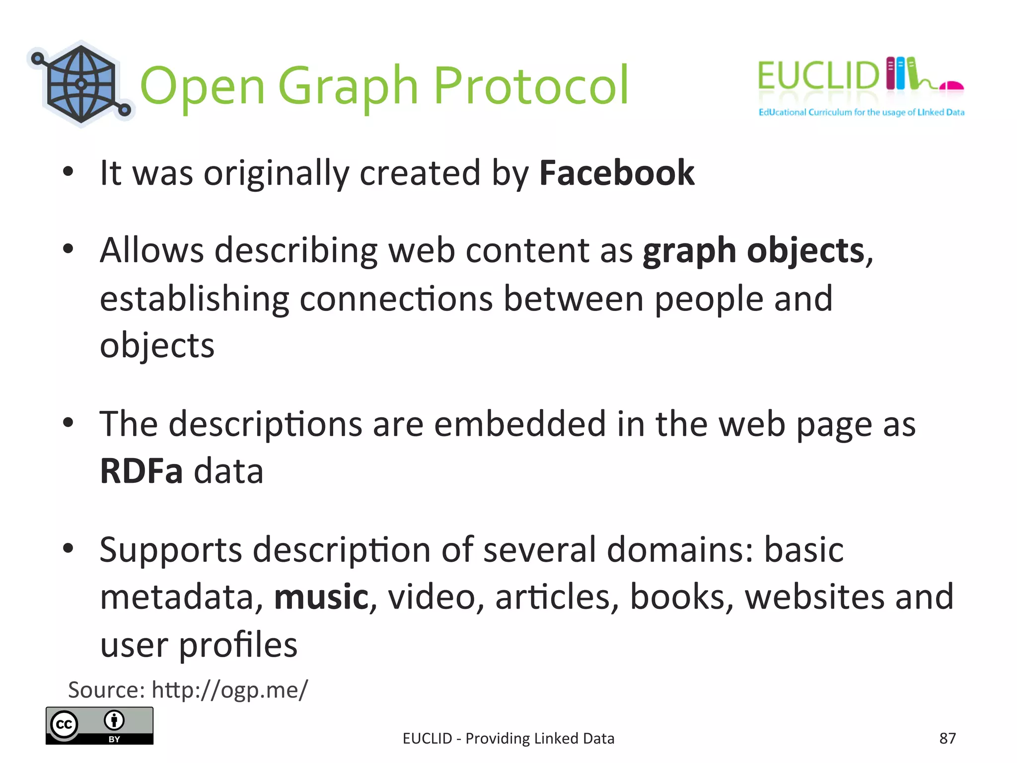  	
  	
  	
  	
  	
  	
  Open	
  Graph	
  Protocol	
  
EUCLID	
  -­‐	
  Providing	
  Linked	
  Data	
   87	
  
•  It	
  was	
  originally	
  created	
  by	
  Facebook	
  
•  Allows	
  describing	
  web	
  content	
  as	
  graph	
  objects,	
  
establishing	
  connec3ons	
  between	
  people	
  and	
  
objects	
  
•  The	
  descrip3ons	
  are	
  embedded	
  in	
  the	
  web	
  page	
  as	
  
RDFa	
  data	
  
•  Supports	
  descrip3on	
  of	
  several	
  domains:	
  basic	
  
metadata,	
  music,	
  video,	
  ar3cles,	
  books,	
  websites	
  and	
  
user	
  proﬁles	
  
Source:	
  hjp://ogp.me/	
  
 