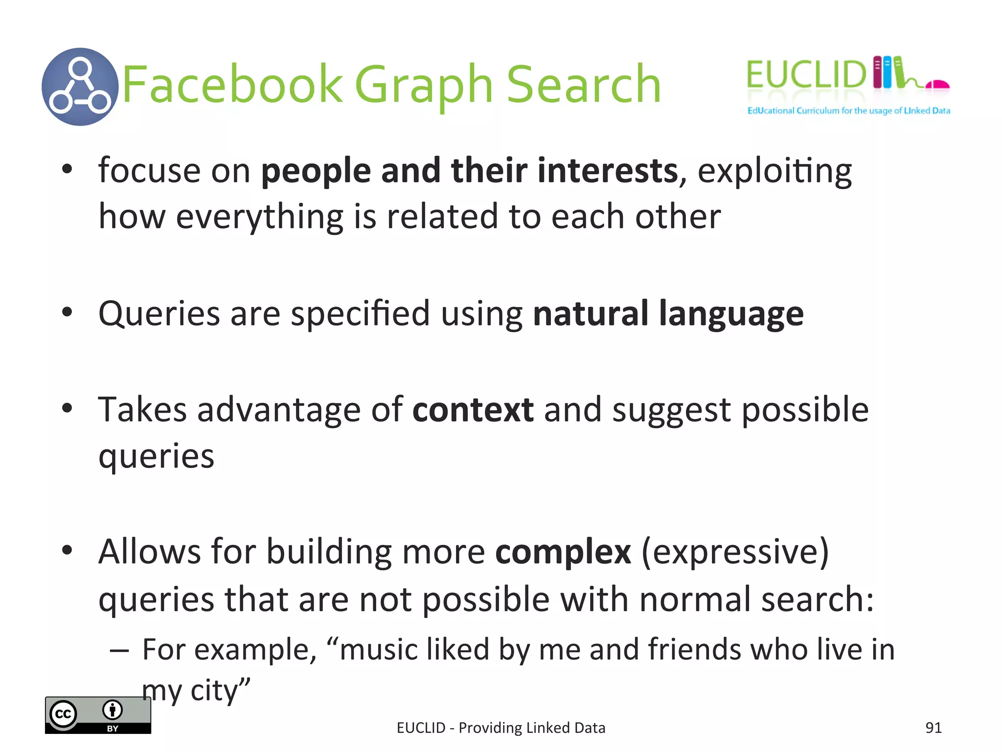  	
  	
  	
  	
  	
  Facebook	
  Graph	
  Search	
  
EUCLID	
  -­‐	
  Providing	
  Linked	
  Data	
   91	
  
•  focuse	
  on	
  people	
  and	
  their	
  interests,	
  exploi3ng	
  
how	
  everything	
  is	
  related	
  to	
  each	
  other	
  
•  Queries	
  are	
  speciﬁed	
  using	
  natural	
  language	
  
•  Takes	
  advantage	
  of	
  context	
  and	
  suggest	
  possible	
  
queries	
  	
  
•  Allows	
  for	
  building	
  more	
  complex	
  (expressive)	
  
queries	
  that	
  are	
  not	
  possible	
  with	
  normal	
  search:	
  
–  For	
  example,	
  “music	
  liked	
  by	
  me	
  and	
  friends	
  who	
  live	
  in	
  
my	
  city”	
  
 