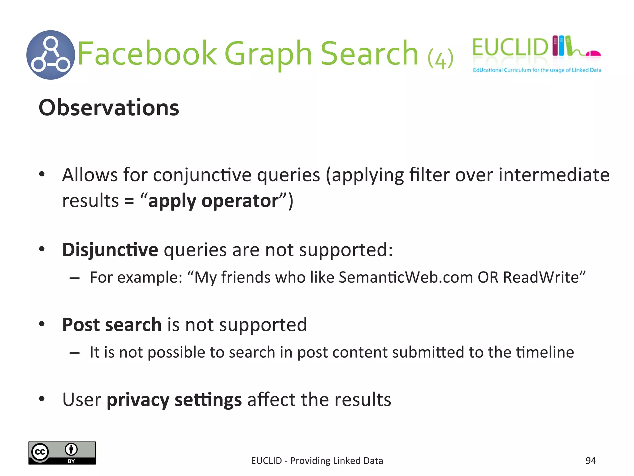  	
  	
  	
  	
  	
  Facebook	
  Graph	
  Search	
  (4)	
  
EUCLID	
  -­‐	
  Providing	
  Linked	
  Data	
   94	
  
Observations	
  
	
  
•  Allows	
  for	
  conjunc3ve	
  queries	
  (applying	
  ﬁlter	
  over	
  intermediate	
  
results	
  =	
  “apply	
  operator”)	
  
•  Disjunc9ve	
  queries	
  are	
  not	
  supported:	
  
–  For	
  example:	
  “My	
  friends	
  who	
  like	
  Seman3cWeb.com	
  OR	
  ReadWrite”	
  
	
  
•  Post	
  search	
  is	
  not	
  supported	
  
–  It	
  is	
  not	
  possible	
  to	
  search	
  in	
  post	
  content	
  submijed	
  to	
  the	
  3meline	
  
•  User	
  privacy	
  segngs	
  aﬀect	
  the	
  results	
  
 