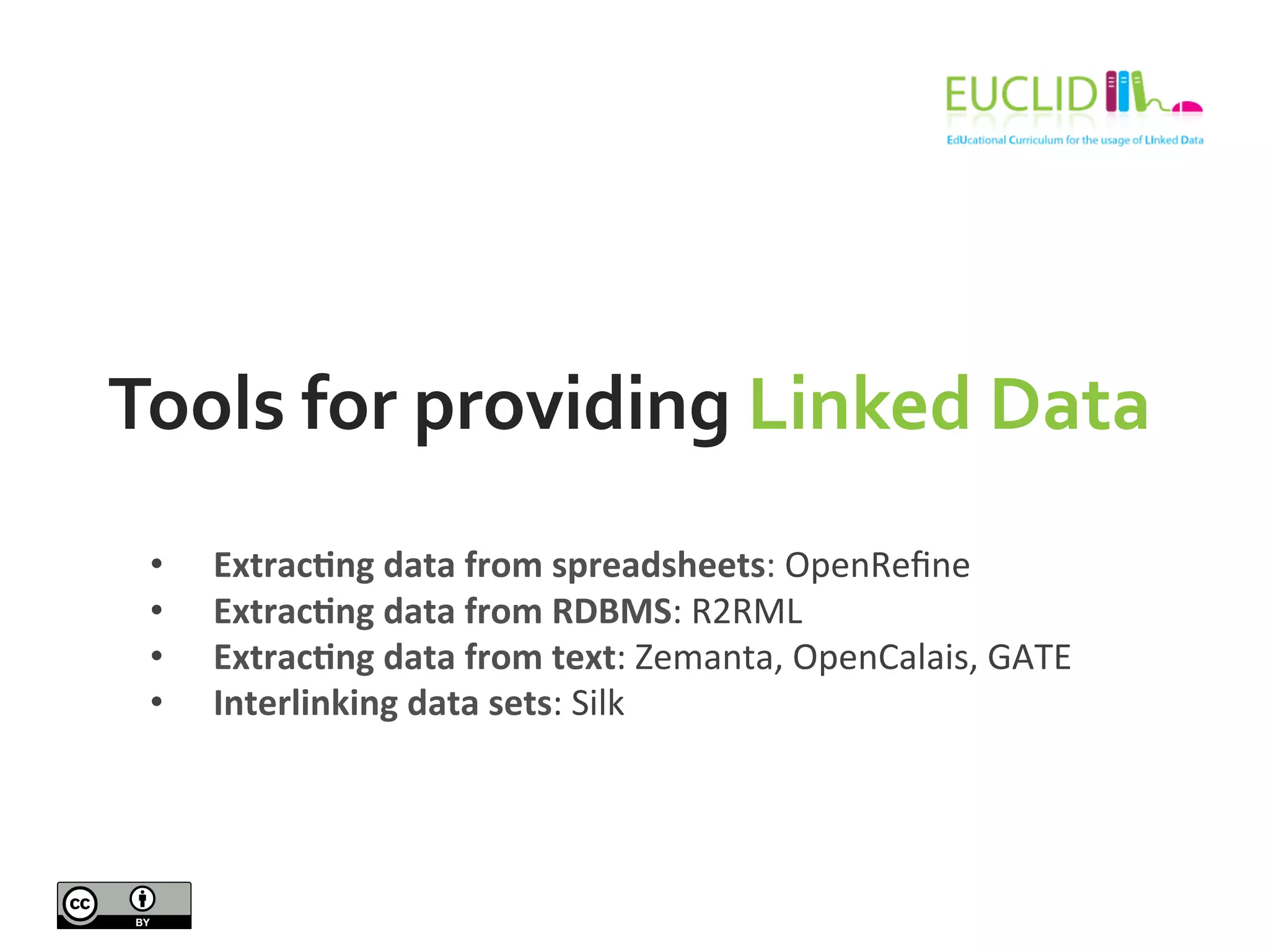 Tools	
  for	
  providing	
  Linked	
  Data	
  
•  Extrac9ng	
  data	
  from	
  spreadsheets:	
  OpenReﬁne	
  
•  Extrac9ng	
  data	
  from	
  RDBMS:	
  R2RML	
  
•  Extrac9ng	
  data	
  from	
  text:	
  Zemanta,	
  OpenCalais,	
  GATE	
  
•  Interlinking	
  data	
  sets:	
  Silk	
  
 