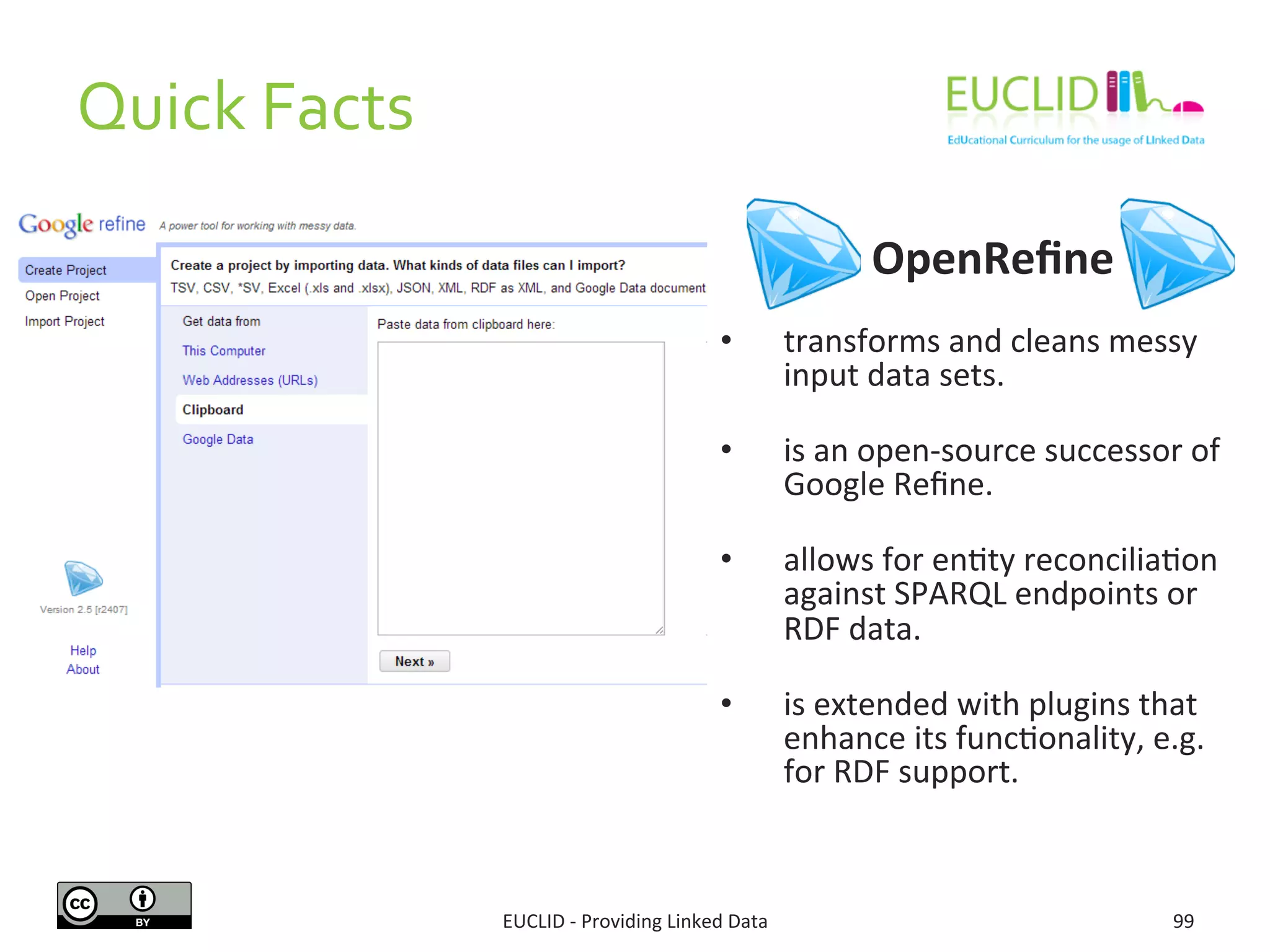  	
  	
  	
  	
  	
  	
  	
  	
  	
  	
  	
  	
  	
  	
  	
  	
  	
  	
  OpenReﬁne	
  
	
  
•  transforms	
  and	
  cleans	
  messy	
  
input	
  data	
  sets.	
  
	
  
•  is	
  an	
  open-­‐source	
  successor	
  of	
  
Google	
  Reﬁne.	
  
	
  
•  allows	
  for	
  en3ty	
  reconcilia3on	
  
against	
  SPARQL	
  endpoints	
  or	
  
RDF	
  data.	
  
	
  
•  is	
  extended	
  with	
  plugins	
  that	
  
enhance	
  its	
  func3onality,	
  e.g.	
  
for	
  RDF	
  support.	
  
99	
  EUCLID	
  -­‐	
  Providing	
  Linked	
  Data	
  
Quick	
  Facts	
  
 