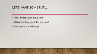 LET’S HAVE SOME FUN….
• Trust Federations Revealed
• What are they good for anyway?
• Tomorrow is the Future
 