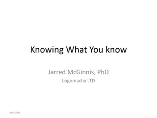 Knowing What You know
Jarred McGinnis, PhD
Logomachy LTD
April 2015
 