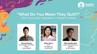 Quang Hoang
Co-Founder and CEO
Plato
@qhoang09
Elaine Zhou
CTO
Change.org
@softwired
Michael Manapat
Head of Engineering
Notion
@mlmanapat
“What Do You Mean They Quit?!”
Don’t give your engineers a reason to leave
 