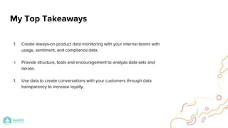 1. Create always-on product data monitoring with your internal teams with
usage, sentiment, and compliance data.
1. Provide structure, tools and encouragement to analyze data sets and
iterate.
1. Use data to create conversations with your customers through data
transparency to increase loyalty.
My Top Takeaways
 