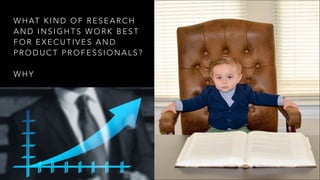 WHAT KIND OF RESEARCH
AND INSIGHTS WORK BEST
FOR EXECUTIVES AND
PRODUCT PROFESSIONALS? 
 
WHY
 