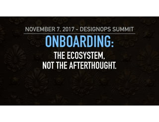 ONBOARDING:
THE ECOSYSTEM,
NOT THE AFTERTHOUGHT.
NOVEMBER 7, 2017 - DESIGNOPS SUMMIT
 