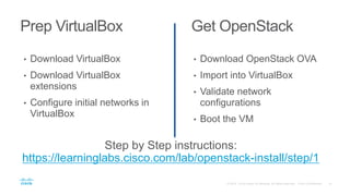 Prep VirtualBox Get OpenStack
• Download VirtualBox
• Download VirtualBox
extensions
• Configure initial networks in
VirtualBox
• Download OpenStack OVA
• Import into VirtualBox
• Validate network
configurations
• Boot the VM
Step by Step instructions:
https://learninglabs.cisco.com/lab/openstack-install/step/1
 