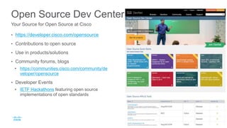 Open Source Dev Center
• https://developer.cisco.com/opensource
• Contributions to open source
• Use in products/solutions
• Community forums, blogs
• https://communities.cisco.com/community/de
veloper/opensource
• Developer Events
• IETF Hackathons featuring open source
implementations of open standards
Your Source for Open Source at Cisco
 