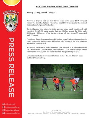 P.O Box 326
St. George's, Grenada, West Indies
Physical Address: National Stadium, Queen's Park, St. George's, Grenada
GFA To Host First Local Referees Fitness Test of 2016
Tuesday 12th
July, 2016-St. George’s-
Referees in Grenada will test their fitness levels under a new FIFA approved
format. The first GFA Referees Fitness Test for 2016 will take place at the National
Stadium from 4:30pm on Wednesday.
The test has now been tailored to better represent actual match conditions. It will
consist of five (5) 30 metre sprints, then ten (10) laps around the 400m track.
Within every 100 metres of the lap, the referees will have to run 75 metres and
walk 25 metres.
Coordinator for the fitness run Ernest Richardson says all is in readiness to host the
event. Addressing its importance Richardson said, “Fitness is the most important
prerequisite for any referee.”
All officials are invited to attend the Fitness Test, however, to be considered for the
FIFA International List of Referees, one has to be a G.F.A Premier League referee
for more than two (2) years and ideally be under the age of thirty six (36).
Grenada currently has two Assistant Referees on the FIFA list. They are Kuan
Budd and Akeeba Clovey.
 