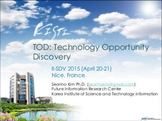 TOD: Technology Opportunity
Discovery
Seonho Kim Ph.D. (seonhokim@gmail.com)
Future Information Research Center
Korea Institute of Science and Technology Information
II-SDV 2015 (April 20-21)
Nice, France
 