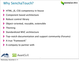 Why SenchaTouch?                                       SenchaCon 2011



           HTML, JS, CSS competency in house
           Component based architecture
           Robust control library

           Object-oriented, reusable, extensible
           Theming
           Standardized MVC architecture

           Top-notch documentation and support community (Forums)
           A true “framework”
           A company to partner with




   2011 Pegasystems Inc.                  12


Wednesday, November 2, 11
 