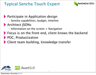 Typical Sencha Touch Expert                          SenchaCon 2011




           Participate in Application design
              – Sencha capabilities, budget, timeline
           Architect JSONs
              – Information on the screen + Navigation
           Focus is on the front end, client knows the backend
           POC, Productization
           Client team building, knowledge transfer




   2011 Pegasystems Inc.                    16


Wednesday, November 2, 11
 