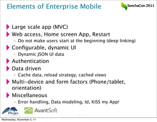 Elements of Enterprise Mobile                                  SenchaCon 2011




           Large scale app (MVC)
           Web access, Home screen App, Restart
              – Do not make users start at the beginning (deep linking)
           Conﬁgurable, dynamic UI
              – Dynamic JSON UI data
           Authentication
           Data driven
              – Cache data, reload strategy, cached views
           Multi-device and form factors (Phone/tablet,
           orientation)
           Miscellaneous
              – Error handling, Data modeling, Id, KISS my App!

   2011 Pegasystems Inc.                   17


Wednesday, November 2, 11
 