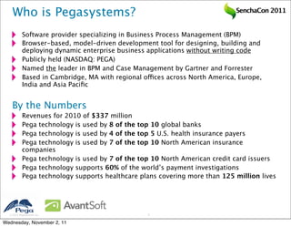Who is Pegasystems?                                                      SenchaCon 2011


           Software provider specializing in Business Process Management (BPM)
           Browser-based, model-driven development tool for designing, building and
           deploying dynamic enterprise business applications without writing code
           Publicly held (NASDAQ: PEGA)
           Named the leader in BPM and Case Management by Gartner and Forrester
           Based in Cambridge, MA with regional offices across North America, Europe,
           India and Asia Paciﬁc


   By the Numbers
           Revenues for 2010 of $337 million
           Pega technology is used by 8 of the top 10 global banks
           Pega technology is used by 4 of the top 5 U.S. health insurance payers
           Pega technology is used by 7 of the top 10 North American insurance
           companies
           Pega technology is used by 7 of the top 10 North American credit card issuers
           Pega technology supports 60% of the world’s payment investigations
           Pega technology supports healthcare plans covering more than 125 million lives




   2011 Pegasystems Inc.                        2


Wednesday, November 2, 11
 