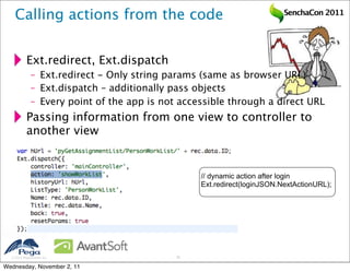 Calling actions from the code                                         SenchaCon 2011




           Ext.redirect, Ext.dispatch
              – Ext.redirect - Only string params (same as browser URL)
              – Ext.dispatch – additionally pass objects
              – Every point of the app is not accessible through a direct URL
           Passing information from one view to controller to
           another view


                                                  // dynamic action after login
                                                  Ext.redirect(loginJSON.NextActionURL);




   2011 Pegasystems Inc.                    20


Wednesday, November 2, 11
 