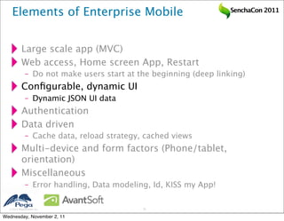Elements of Enterprise Mobile                                  SenchaCon 2011




           Large scale app (MVC)
           Web access, Home screen App, Restart
              – Do not make users start at the beginning (deep linking)
           Conﬁgurable, dynamic UI
              – Dynamic JSON UI data
           Authentication
           Data driven
              – Cache data, reload strategy, cached views
           Multi-device and form factors (Phone/tablet,
           orientation)
           Miscellaneous
              – Error handling, Data modeling, Id, KISS my App!

   2011 Pegasystems Inc.                   21


Wednesday, November 2, 11
 