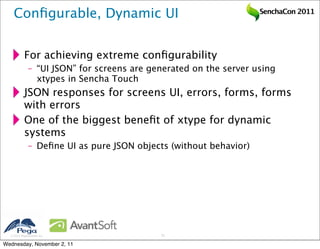 Conﬁgurable, Dynamic UI                                        SenchaCon 2011




           For achieving extreme conﬁgurability
              – “UI JSON” for screens are generated on the server using
                xtypes in Sencha Touch
           JSON responses for screens UI, errors, forms, forms
           with errors
           One of the biggest beneﬁt of xtype for dynamic
           systems
              – Deﬁne UI as pure JSON objects (without behavior)




   2011 Pegasystems Inc.                   23


Wednesday, November 2, 11
 
