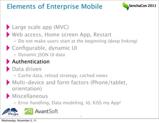 Elements of Enterprise Mobile                                  SenchaCon 2011




           Large scale app (MVC)
           Web access, Home screen App, Restart
              – Do not make users start at the beginning (deep linking)
           Conﬁgurable, dynamic UI
              – Dynamic JSON UI data
           Authentication
           Data driven
              – Cache data, reload strategy, cached views
           Multi-device and form factors (Phone/tablet,
           orientation)
           Miscellaneous
              – Error handling, Data modeling, Id, KISS my App!

   2011 Pegasystems Inc.                   26


Wednesday, November 2, 11
 