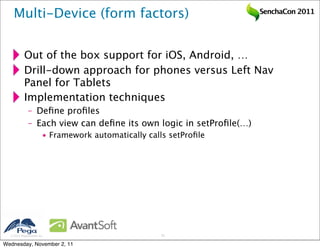 Multi-Device (form factors)                                     SenchaCon 2011




           Out of the box support for iOS, Android, …
           Drill-down approach for phones versus Left Nav
           Panel for Tablets
           Implementation techniques
              – Deﬁne proﬁles
              – Each view can deﬁne its own logic in setProﬁle(…)
                        • Framework automatically calls setProﬁle




   2011 Pegasystems Inc.                             33


Wednesday, November 2, 11
 